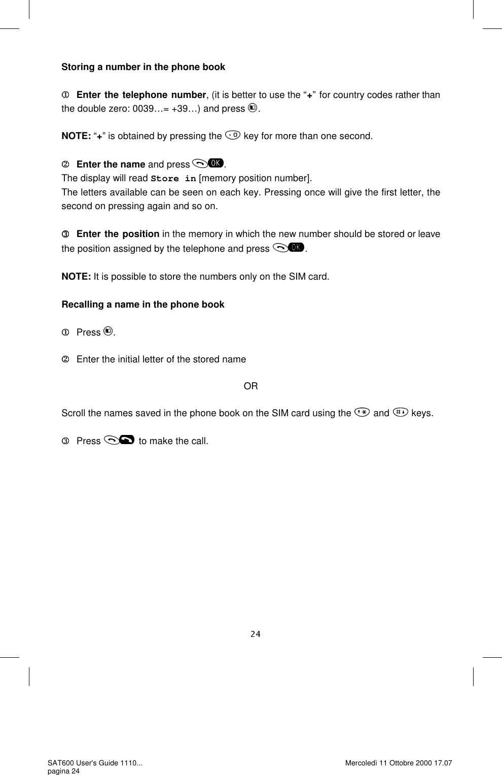 Storing a number in the phone book  Enter the telephone number, (it is better to use the “+” for country codes rather than the double zero: 0039…= +39…) and press  .  NOTE: “+” is obtained by pressing the   key for more than one second.  Enter the name and press  .The display will read Store in [memory position number]. The letters available can be seen on each key. Pressing once will give the first letter, the second on pressing again and so on.   Enter the position in the memory in which the new number should be stored or leave the position assigned by the telephone and press  .NOTE: It is possible to store the numbers only on the SIM card.   Recalling a name in the phone book  Press  .     Enter the initial letter of the stored name  OR  Scroll the names saved in the phone book on the SIM card using the  and  keys.  Press  to make the call. SAT600 User&apos;s Guide 1110... pagina 24 Mercoledì 11 Ottobre 2000 17.07 