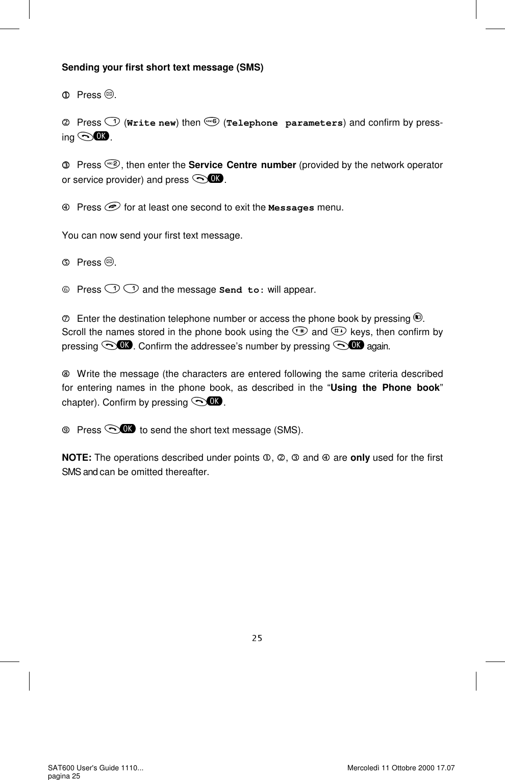 Sending your first short text message (SMS)  Press  .  Press   (Write new) then   (Telephone parameters) and confirm by press-ing  .  Press  , then enter the Service Centre number (provided by the network operator or service provider) and press  .  Press  for at least one second to exit the Messages menu.  You can now send your first text message.       Press  .       Press    and the message Send to: will appear.  Enter the destination telephone number or access the phone book by pressing  . Scroll the names stored in the phone book using the   and   keys, then confirm by pressing  . Confirm the addressee’s number by pressing   again.     Write the message (the characters are entered following the same criteria described for entering names in the phone book, as described in the “Using the Phone book” chapter). Confirm by pressing  .  Press  to send the short text message (SMS).  NOTE: The operations described under points  ,  ,   and   are only used for the first SMS and can be omitted thereafter.  SAT600 User&apos;s Guide 1110... pagina 25 Mercoledì 11 Ottobre 2000 17.07 
