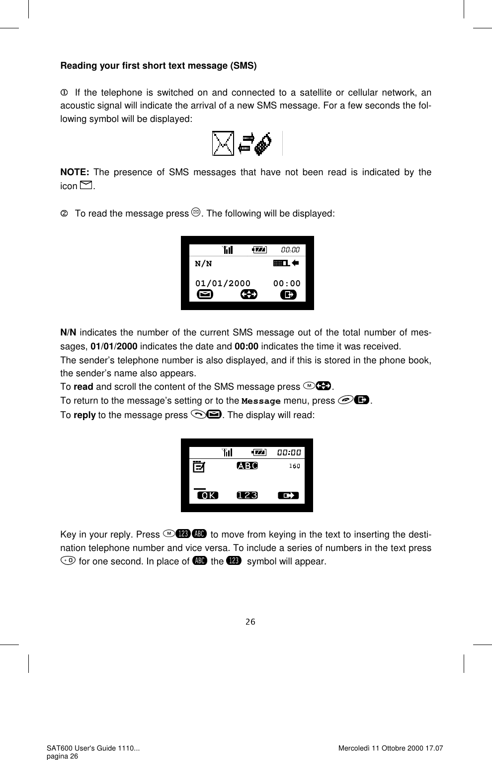 Reading your first short text message (SMS)  If the telephone is switched on and connected to a satellite or cellular network, an acoustic signal will indicate the arrival of a new SMS message. For a few seconds the fol-lowing symbol will be displayed:    NOTE: The presence of SMS messages that have not been read is indicated by the  icon  .     To read the message press  . The following will be displayed:         N/N indicates the number of the current SMS message out of the total number of mes-sages, 01/01/2000 indicates the date and 00:00 indicates the time it was received. The sender’s telephone number is also displayed, and if this is stored in the phone book, the sender’s name also appears.  To read and scroll the content of the SMS message press  . To return to the message’s setting or to the Message menu, press  . To reply to the message press  . The display will read:         Key in your reply. Press   to move from keying in the text to inserting the desti-nation telephone number and vice versa. To include a series of numbers in the text press  for one second. In place of   the  symbol will appear. 01/01/2000    00:00N/N           SAT600 User&apos;s Guide 1110... pagina 26 Mercoledì 11 Ottobre 2000 17.07 