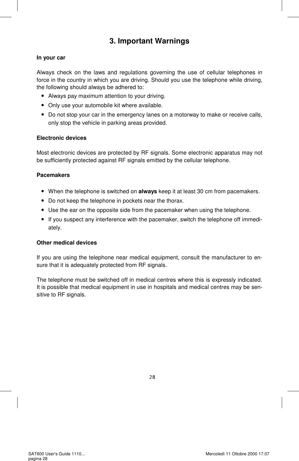 3. Important Warnings  In your car  Always check on the laws and regulations governing the use of cellular telephones in force in the country in which you are driving. Should you use the telephone while driving, the following should always be adhered to:  •Always pay maximum attention to your driving. •Only use your automobile kit where available.  •Do not stop your car in the emergency lanes on a motorway to make or receive calls, only stop the vehicle in parking areas provided.   Electronic devices  Most electronic devices are protected by RF signals. Some electronic apparatus may not be sufficiently protected against RF signals emitted by the cellular telephone.   Pacemakers  •When the telephone is switched on always keep it at least 30 cm from pacemakers. •Do not keep the telephone in pockets near the thorax.  •Use the ear on the opposite side from the pacemaker when using the telephone.  •If you suspect any interference with the pacemaker, switch the telephone off immedi-ately.  Other medical devices  If you are using the telephone near medical equipment, consult the manufacturer to en-sure that it is adequately protected from RF signals.   The telephone must be switched off in medical centres where this is expressly indicated. It is possible that medical equipment in use in hospitals and medical centres may be sen-sitive to RF signals.    SAT600 User&apos;s Guide 1110... pagina 28 Mercoledì 11 Ottobre 2000 17.07 