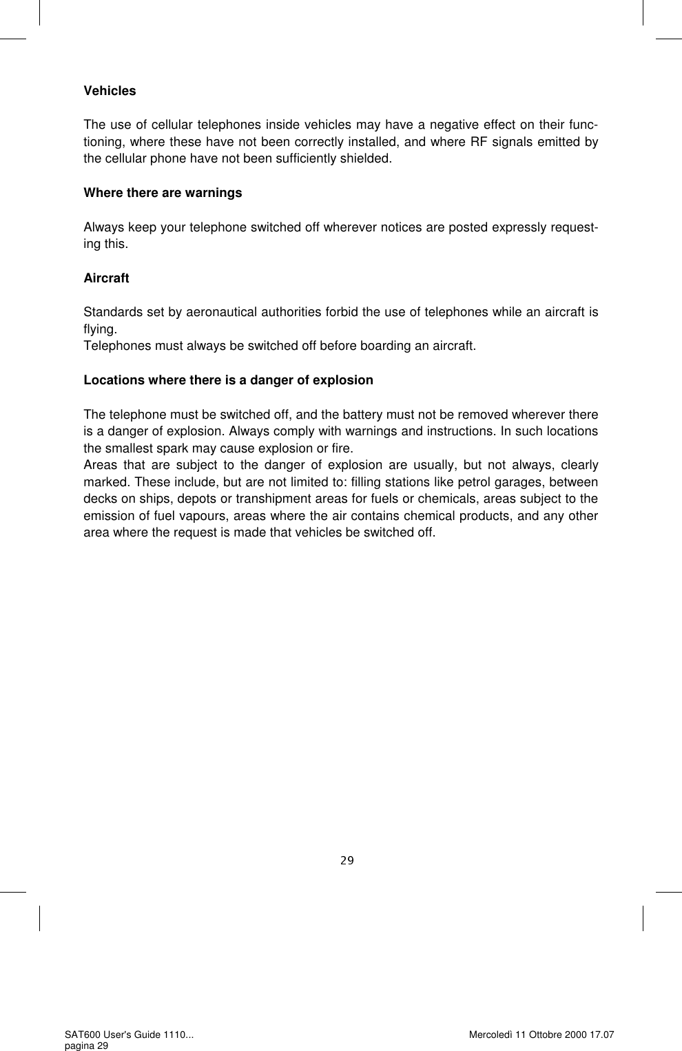 Vehicles  The use of cellular telephones inside vehicles may have a negative effect on their func-tioning, where these have not been correctly installed, and where RF signals emitted by the cellular phone have not been sufficiently shielded.   Where there are warnings  Always keep your telephone switched off wherever notices are posted expressly request-ing this.   Aircraft  Standards set by aeronautical authorities forbid the use of telephones while an aircraft is flying.  Telephones must always be switched off before boarding an aircraft.   Locations where there is a danger of explosion  The telephone must be switched off, and the battery must not be removed wherever there is a danger of explosion. Always comply with warnings and instructions. In such locations the smallest spark may cause explosion or fire.  Areas that are subject to the danger of explosion are usually, but not always, clearly marked. These include, but are not limited to: filling stations like petrol garages, between decks on ships, depots or transhipment areas for fuels or chemicals, areas subject to the emission of fuel vapours, areas where the air contains chemical products, and any other area where the request is made that vehicles be switched off.   SAT600 User&apos;s Guide 1110... pagina 29 Mercoledì 11 Ottobre 2000 17.07 