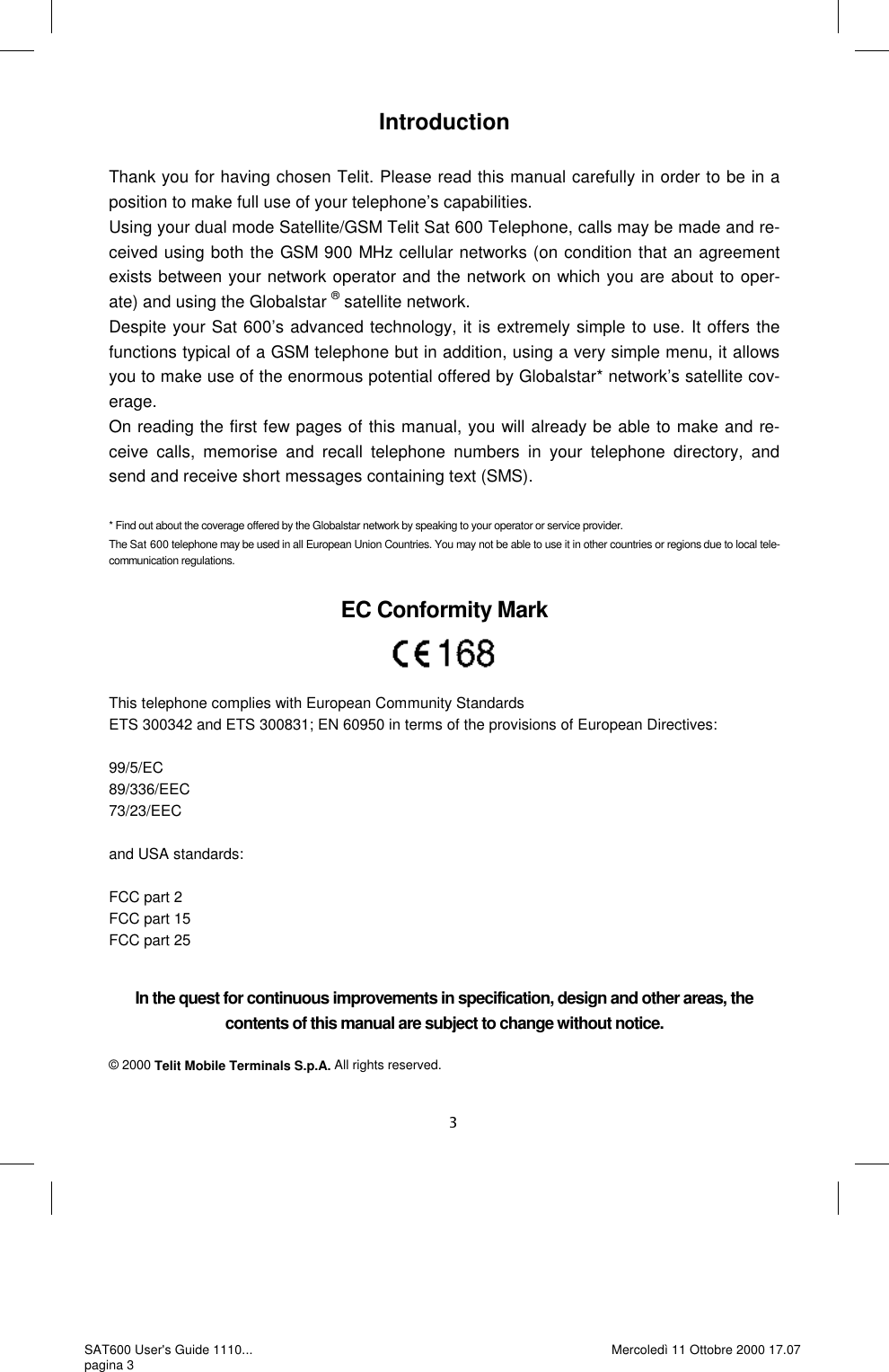 Introduction  Thank you for having chosen Telit. Please read this manual carefully in order to be in a position to make full use of your telephone’s capabilities.  Using your dual mode Satellite/GSM Telit Sat 600 Telephone, calls may be made and re-ceived using both the GSM 900 MHz cellular networks (on condition that an agreement exists between your network operator and the network on which you are about to oper-ate) and using the Globalstar ® satellite network. Despite your Sat 600’s advanced technology, it is extremely simple to use. It offers the functions typical of a GSM telephone but in addition, using a very simple menu, it allows you to make use of the enormous potential offered by Globalstar* network’s satellite cov-erage. On reading the first few pages of this manual, you will already be able to make and re-ceive calls, memorise and recall telephone numbers in your telephone directory, and send and receive short messages containing text (SMS).   * Find out about the coverage offered by the Globalstar network by speaking to your operator or service provider. The Sat 600 telephone may be used in all European Union Countries. You may not be able to use it in other countries or regions due to local tele-communication regulations.  EC Conformity Mark    This telephone complies with European Community Standards  ETS 300342 and ETS 300831; EN 60950 in terms of the provisions of European Directives:   99/5/EC 89/336/EEC 73/23/EEC  and USA standards:  FCC part 2 FCC part 15  FCC part 25 In the quest for continuous improvements in specification, design and other areas, the contents of this manual are subject to change without notice.   © 2000 Telit Mobile Terminals S.p.A. All rights reserved. SAT600 User&apos;s Guide 1110... pagina 3 Mercoledì 11 Ottobre 2000 17.07 