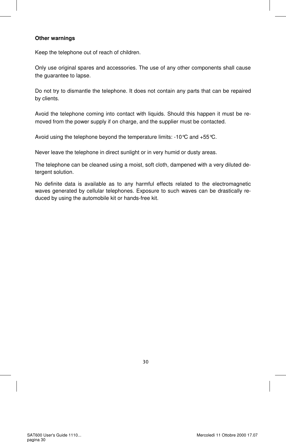 Other warnings  Keep the telephone out of reach of children.   Only use original spares and accessories. The use of any other components shall cause the guarantee to lapse.   Do not try to dismantle the telephone. It does not contain any parts that can be repaired by clients.   Avoid the telephone coming into contact with liquids. Should this happen it must be re-moved from the power supply if on charge, and the supplier must be contacted.   Avoid using the telephone beyond the temperature limits: -10°C and +55°C.   Never leave the telephone in direct sunlight or in very humid or dusty areas.  The telephone can be cleaned using a moist, soft cloth, dampened with a very diluted de-tergent solution.  No definite data is available as to any harmful effects related to the electromagnetic waves generated by cellular telephones. Exposure to such waves can be drastically re-duced by using the automobile kit or hands-free kit.SAT600 User&apos;s Guide 1110... pagina 30 Mercoledì 11 Ottobre 2000 17.07 