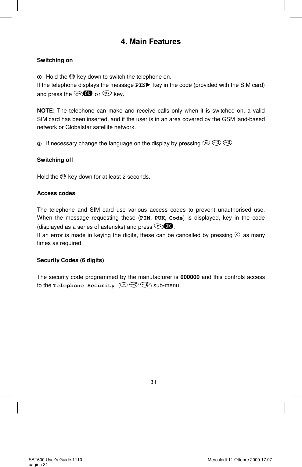 4. Main Features  Switching on     Hold the  key down to switch the telephone on. If the telephone displays the message PIN key in the code (provided with the SIM card) and press the   key.  NOTE: The telephone can make and receive calls only when it is switched on, a valid SIM card has been inserted, and if the user is in an area covered by the GSM land-based network or Globalstar satellite network.   If necessary change the language on the display by pressing   .  Switching off   Hold the  key down for at least 2 seconds.  Access codes  The telephone and SIM card use various access codes to prevent unauthorised use. When the message requesting these (PIN, PUK, Code) is displayed, key in the code (displayed as a series of asterisks) and press  . If an error is made in keying the digits, these can be cancelled by pressing  as many times as required.  Security Codes (6 digits)  The security code programmed by the manufacturer is 000000 and this controls access to the Telephone Security (     ) sub-menu. SAT600 User&apos;s Guide 1110... pagina 31 Mercoledì 11 Ottobre 2000 17.07 