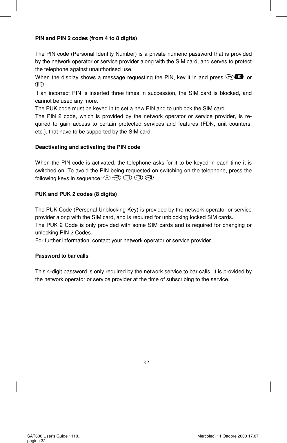 PIN and PIN 2 codes (from 4 to 8 digits)  The PIN code (Personal Identity Number) is a private numeric password that is provided by the network operator or service provider along with the SIM card, and serves to protect the telephone against unauthorised use.  When the display shows a message requesting the PIN, key it in and press  or.If an incorrect PIN is inserted three times in succession, the SIM card is blocked, and cannot be used any more.  The PUK code must be keyed in to set a new PIN and to unblock the SIM card.  The PIN 2 code, which is provided by the network operator or service provider, is re-quired to gain access to certain protected services and features (FDN, unit counters, etc.), that have to be supported by the SIM card.   Deactivating and activating the PIN code  When the PIN code is activated, the telephone asks for it to be keyed in each time it is switched on. To avoid the PIN being requested on switching on the telephone, press the following keys in sequence:          .  PUK and PUK 2 codes (8 digits)  The PUK Code (Personal Unblocking Key) is provided by the network operator or service provider along with the SIM card, and is required for unblocking locked SIM cards.  The PUK 2 Code is only provided with some SIM cards and is required for changing or unlocking PIN 2 Codes.  For further information, contact your network operator or service provider.   Password to bar calls  This 4-digit password is only required by the network service to bar calls. It is provided by the network operator or service provider at the time of subscribing to the service.  SAT600 User&apos;s Guide 1110... pagina 32 Mercoledì 11 Ottobre 2000 17.07 