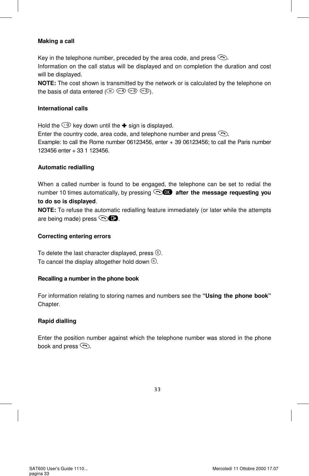 Making a call  Key in the telephone number, preceded by the area code, and press  . Information on the call status will be displayed and on completion the duration and cost will be displayed.  NOTE: The cost shown is transmitted by the network or is calculated by the telephone on the basis of data entered (    ).  International calls  Hold the   key down until the   sign is displayed. Enter the country code, area code, and telephone number and press  . Example: to call the Rome number 06123456, enter + 39 06123456; to call the Paris number 123456 enter + 33 1 123456.  Automatic redialling  When a called number is found to be engaged, the telephone can be set to redial the number 10 times automatically, by pressing  after the message requesting you to do so is displayed. NOTE: To refuse the automatic redialling feature immediately (or later while the attempts are being made) press  .  Correcting entering errors  To delete the last character displayed, press  . To cancel the display altogether hold down  .  Recalling a number in the phone book  For information relating to storing names and numbers see the “Using the phone book” Chapter.  Rapid dialling  Enter the position number against which the telephone number was stored in the phone book and press  . SAT600 User&apos;s Guide 1110... pagina 33 Mercoledì 11 Ottobre 2000 17.07 