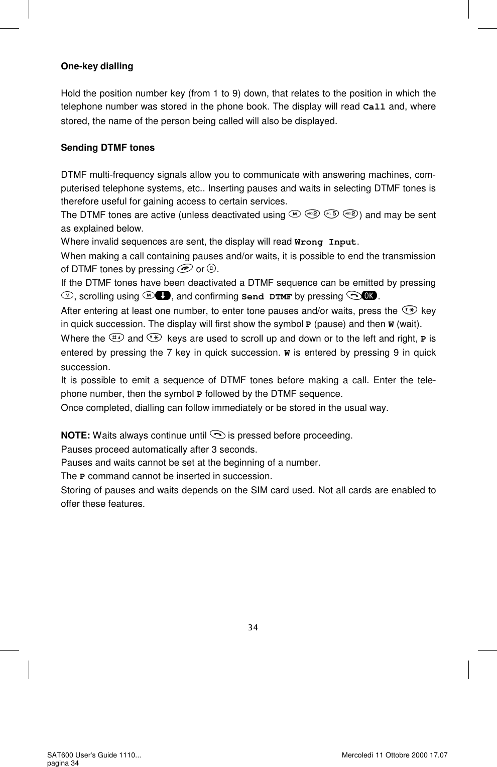 One-key dialling  Hold the position number key (from 1 to 9) down, that relates to the position in which the telephone number was stored in the phone book. The display will read Call and, where stored, the name of the person being called will also be displayed.   Sending DTMF tones  DTMF multi-frequency signals allow you to communicate with answering machines, com-puterised telephone systems, etc.. Inserting pauses and waits in selecting DTMF tones is therefore useful for gaining access to certain services.  The DTMF tones are active (unless deactivated using     ) and may be sent as explained below.  Where invalid sequences are sent, the display will read Wrong Input. When making a call containing pauses and/or waits, it is possible to end the transmission of DTMF tones by pressing   or  . If the DTMF tones have been deactivated a DTMF sequence can be emitted by pressing , scrolling using  , and confirming Send DTMF by pressing  . After entering at least one number, to enter tone pauses and/or waits, press the   key in quick succession. The display will first show the symbol P (pause) and then W (wait). Where the   and  keys are used to scroll up and down or to the left and right, P is entered by pressing the 7 key in quick succession. W is entered by pressing 9 in quick succession.  It is possible to emit a sequence of DTMF tones before making a call. Enter the tele-phone number, then the symbol P followed by the DTMF sequence. Once completed, dialling can follow immediately or be stored in the usual way.   NOTE: Waits always continue until   is pressed before proceeding. Pauses proceed automatically after 3 seconds.  Pauses and waits cannot be set at the beginning of a number. The P command cannot be inserted in succession.  Storing of pauses and waits depends on the SIM card used. Not all cards are enabled to offer these features.  SAT600 User&apos;s Guide 1110... pagina 34 Mercoledì 11 Ottobre 2000 17.07 