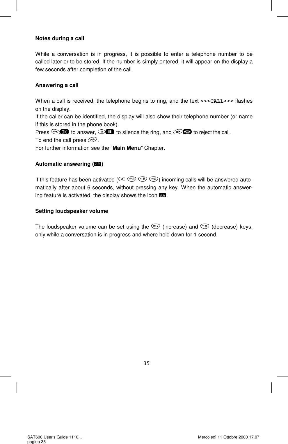 Notes during a call  While a conversation is in progress, it is possible to enter a telephone number to be called later or to be stored. If the number is simply entered, it will appear on the display a few seconds after completion of the call.   Answering a call  When a call is received, the telephone begins to ring, and the text &gt;&gt;&gt;CALL&lt;&lt;&lt; flashes on the display. If the caller can be identified, the display will also show their telephone number (or name if this is stored in the phone book).  Press  to answer,  to silence the ring, and  to reject the call. To end the call press  .For further information see the “Main Menu” Chapter.  Automatic answering ( )  If this feature has been activated (    ) incoming calls will be answered auto-matically after about 6 seconds, without pressing any key. When the automatic answer-ing feature is activated, the display shows the icon  .  Setting loudspeaker volume  The loudspeaker volume can be set using the   (increase) and   (decrease) keys, only while a conversation is in progress and where held down for 1 second.  SAT600 User&apos;s Guide 1110... pagina 35 Mercoledì 11 Ottobre 2000 17.07 