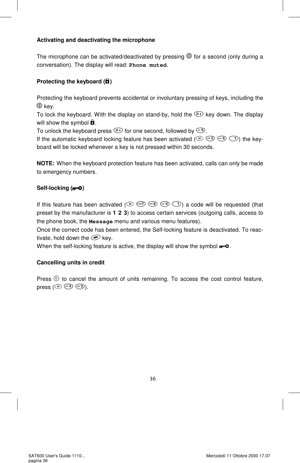 Activating and deactivating the microphone  The microphone can be activated/deactivated by pressing   for a second (only during a conversation). The display will read: Phone muted.  Protecting the keyboard ( )  Protecting the keyboard prevents accidental or involuntary pressing of keys, including the  key. To lock the keyboard. With the display on stand-by, hold the   key down. The display will show the symbol  . To unlock the keyboard press   for one second, followed by  .If the automatic keyboard locking feature has been activated (       ) the key-board will be locked whenever a key is not pressed within 30 seconds.   NOTE: When the keyboard protection feature has been activated, calls can only be made to emergency numbers.   Self-locking ( )  If this feature has been activated (         ) a code will be requested (that preset by the manufacturer is 1 2 3) to access certain services (outgoing calls, access to the phone book, the Message menu and various menu features). Once the correct code has been entered, the Self-locking feature is deactivated. To reac-tivate, hold down the   key. When the self-locking feature is active, the display will show the symbol  .  Cancelling units in credit  Press   to cancel the amount of units remaining. To access the cost control feature, press (     ).SAT600 User&apos;s Guide 1110... pagina 36 Mercoledì 11 Ottobre 2000 17.07 