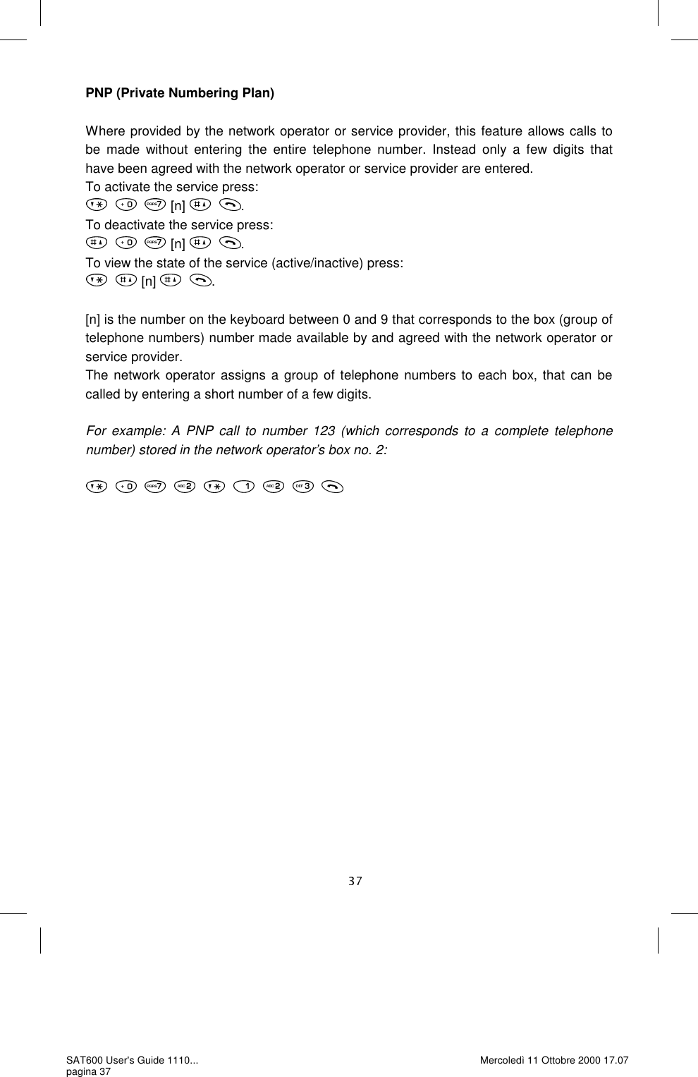 PNP (Private Numbering Plan)  Where provided by the network operator or service provider, this feature allows calls to be made without entering the entire telephone number. Instead only a few digits that have been agreed with the network operator or service provider are entered.  To activate the service press:  [n]  . To deactivate the service press:  [n]  . To view the state of the service (active/inactive) press:  [n]  .  [n] is the number on the keyboard between 0 and 9 that corresponds to the box (group of telephone numbers) number made available by and agreed with the network operator or service provider.  The network operator assigns a group of telephone numbers to each box, that can be called by entering a short number of a few digits.   For example: A PNP call to number 123 (which corresponds to a complete telephone number) stored in the network operator’s box no. 2:    SAT600 User&apos;s Guide 1110... pagina 37 Mercoledì 11 Ottobre 2000 17.07 