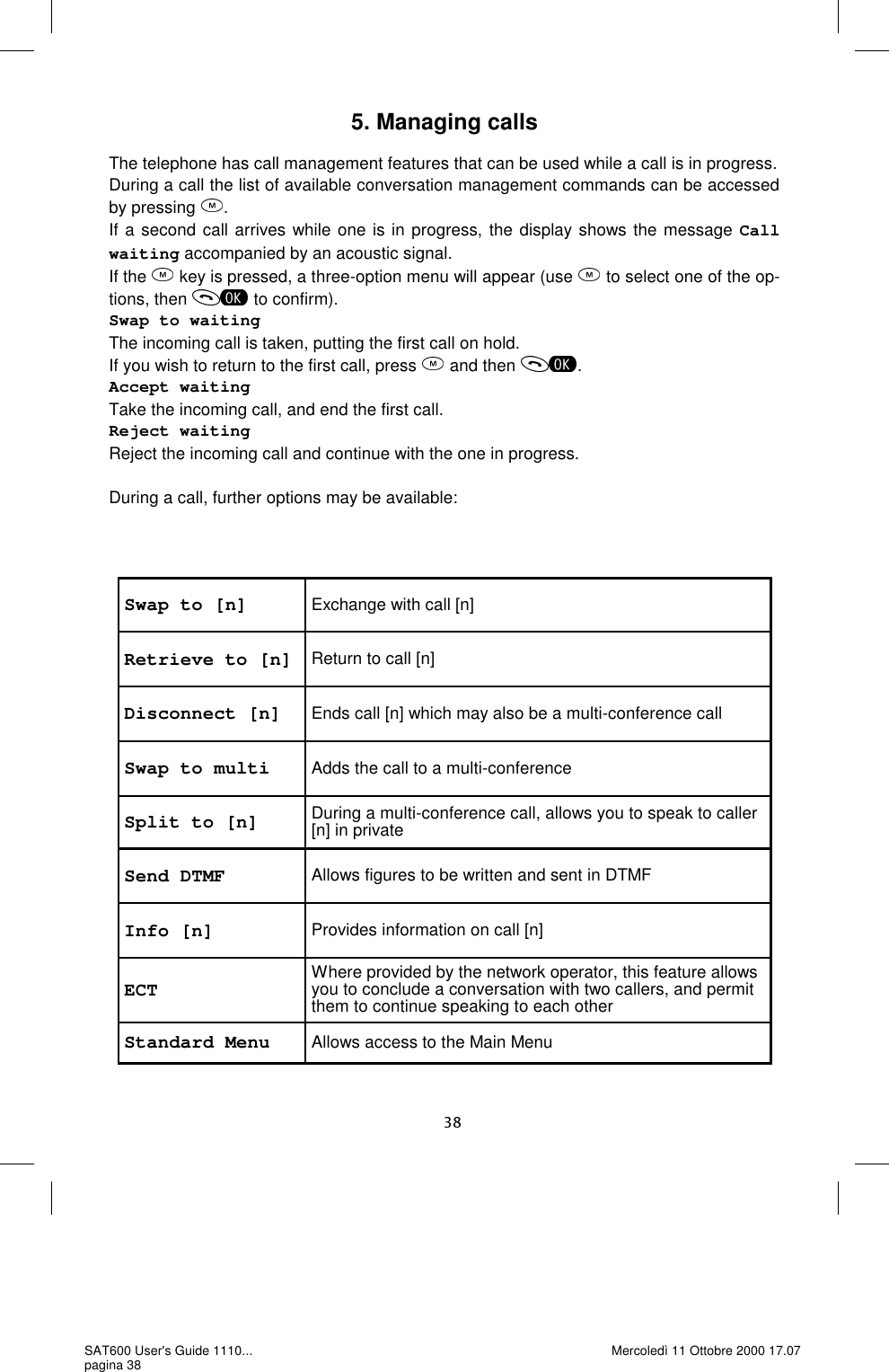 Swap to [n]  Exchange with call [n] Retrieve to [n] Return to call [n] Disconnect [n]  Ends call [n] which may also be a multi-conference call Swap to multi  Adds the call to a multi-conference Split to [n]  During a multi-conference call, allows you to speak to caller [n] in private Send DTMF  Allows figures to be written and sent in DTMF Info [n]  Provides information on call [n] ECT  Where provided by the network operator, this feature allows you to conclude a conversation with two callers, and permit them to continue speaking to each other Standard Menu  Allows access to the Main Menu 5. Managing calls  The telephone has call management features that can be used while a call is in progress. During a call the list of available conversation management commands can be accessed by pressing  . If a second call arrives while one is in progress, the display shows the message Call waiting accompanied by an acoustic signal.  If the   key is pressed, a three-option menu will appear (use   to select one of the op-tions, then   to confirm). Swap to waiting The incoming call is taken, putting the first call on hold.  If you wish to return to the first call, press   and then  . Accept waiting Take the incoming call, and end the first call.  Reject waiting Reject the incoming call and continue with the one in progress.  During a call, further options may be available:SAT600 User&apos;s Guide 1110... pagina 38 Mercoledì 11 Ottobre 2000 17.07 