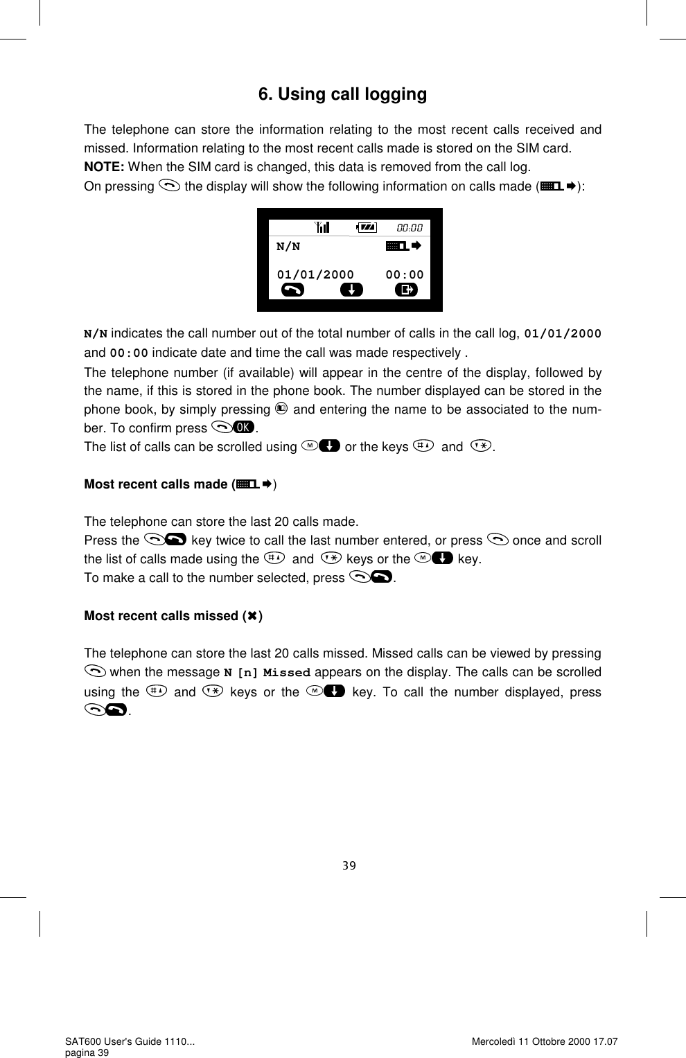 6. Using call logging  The telephone can store the information relating to the most recent calls received and missed. Information relating to the most recent calls made is stored on the SIM card.  NOTE: When the SIM card is changed, this data is removed from the call log. On pressing   the display will show the following information on calls made ( ):        N/N indicates the call number out of the total number of calls in the call log, 01/01/2000 and 00:00 indicate date and time the call was made respectively . The telephone number (if available) will appear in the centre of the display, followed by the name, if this is stored in the phone book. The number displayed can be stored in the phone book, by simply pressing   and entering the name to be associated to the num-ber. To confirm press  . The list of calls can be scrolled using   or the keys  and .  Most recent calls made ( )  The telephone can store the last 20 calls made.  Press the   key twice to call the last number entered, or press   once and scroll the list of calls made using the  and  keys or the   key. To make a call to the number selected, press  .  Most recent calls missed ( )  The telephone can store the last 20 calls missed. Missed calls can be viewed by pressing  when the message N [n] Missed appears on the display. The calls can be scrolled using the   and   keys or the  key. To call the number displayed, press . 01/01/2000    00:00N/N           SAT600 User&apos;s Guide 1110... pagina 39 Mercoledì 11 Ottobre 2000 17.07 