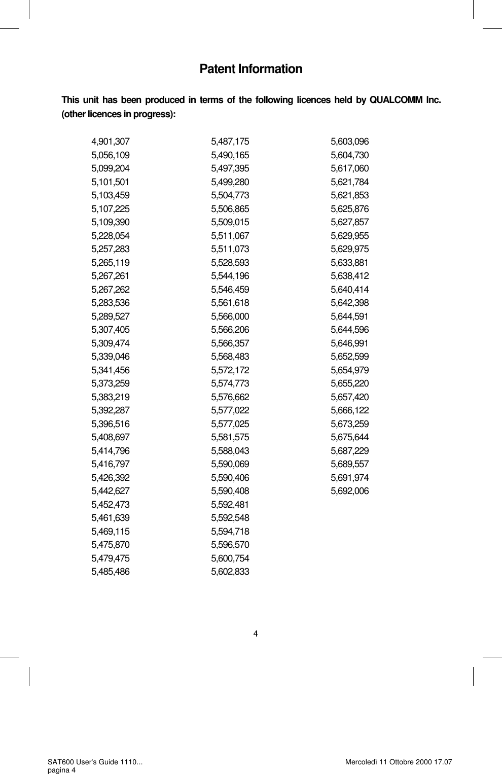 Patent Information  This unit has been produced in terms of the following licences held by QUALCOMM Inc. (other licences in progress):                4,901,307                                        5,487,175                                      5,603,096                                      5,056,109                                        5,490,165                                       5,604,730               5,099,204                                        5,497,395                                       5,617,060               5,101,501                                        5,499,280                                       5,621,784               5,103,459                                        5,504,773                                       5,621,853               5,107,225                                        5,506,865                                       5,625,876               5,109,390                                        5,509,015                                       5,627,857               5,228,054                                        5,511,067                                       5,629,955               5,257,283                                        5,511,073                                       5,629,975               5,265,119                                        5,528,593                                       5,633,881               5,267,261                                        5,544,196                                       5,638,412               5,267,262                                        5,546,459                                       5,640,414               5,283,536                                        5,561,618                                       5,642,398               5,289,527                                        5,566,000                                       5,644,591               5,307,405                                        5,566,206                                       5,644,596               5,309,474                                        5,566,357                                       5,646,991               5,339,046                                        5,568,483                                       5,652,599               5,341,456                                        5,572,172                                       5,654,979               5,373,259                                        5,574,773                                       5,655,220               5,383,219                                        5,576,662                                       5,657,420               5,392,287                                        5,577,022                                       5,666,122               5,396,516                                        5,577,025                                       5,673,259               5,408,697                                        5,581,575                                       5,675,644               5,414,796                                        5,588,043                                       5,687,229               5,416,797                                        5,590,069                                       5,689,557               5,426,392                                        5,590,406                                       5,691,974               5,442,627                                        5,590,408                                       5,692,006                                      5,452,473                                        5,592,481               5,461,639                                        5,592,548               5,469,115                                        5,594,718               5,475,870                                        5,596,570               5,479,475                                        5,600,754               5,485,486                                        5,602,833 SAT600 User&apos;s Guide 1110... pagina 4 Mercoledì 11 Ottobre 2000 17.07 