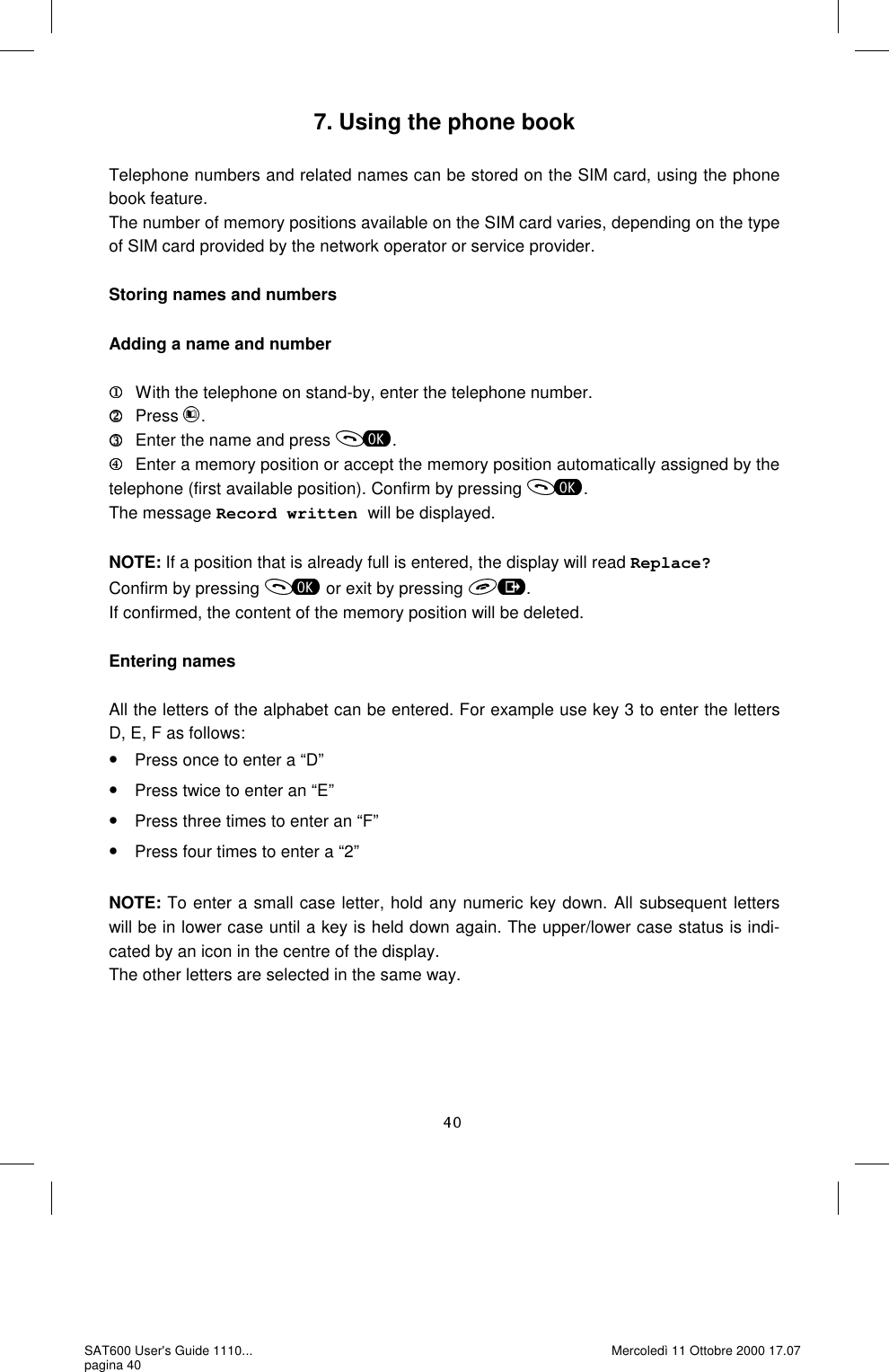 7. Using the phone book  Telephone numbers and related names can be stored on the SIM card, using the phone book feature.  The number of memory positions available on the SIM card varies, depending on the type of SIM card provided by the network operator or service provider.   Storing names and numbers  Adding a name and number     With the telephone on stand-by, enter the telephone number. Press  .   Enter the name and press  .    Enter a memory position or accept the memory position automatically assigned by the telephone (first available position). Confirm by pressing  . The message Record written will be displayed.  NOTE: If a position that is already full is entered, the display will read Replace? Confirm by pressing   or exit by pressing  . If confirmed, the content of the memory position will be deleted.   Entering names  All the letters of the alphabet can be entered. For example use key 3 to enter the letters D, E, F as follows: •Press once to enter a “D” •Press twice to enter an “E” •Press three times to enter an “F” •Press four times to enter a “2”  NOTE: To enter a small case letter, hold any numeric key down. All subsequent letters will be in lower case until a key is held down again. The upper/lower case status is indi-cated by an icon in the centre of the display.  The other letters are selected in the same way.  SAT600 User&apos;s Guide 1110... pagina 40 Mercoledì 11 Ottobre 2000 17.07 