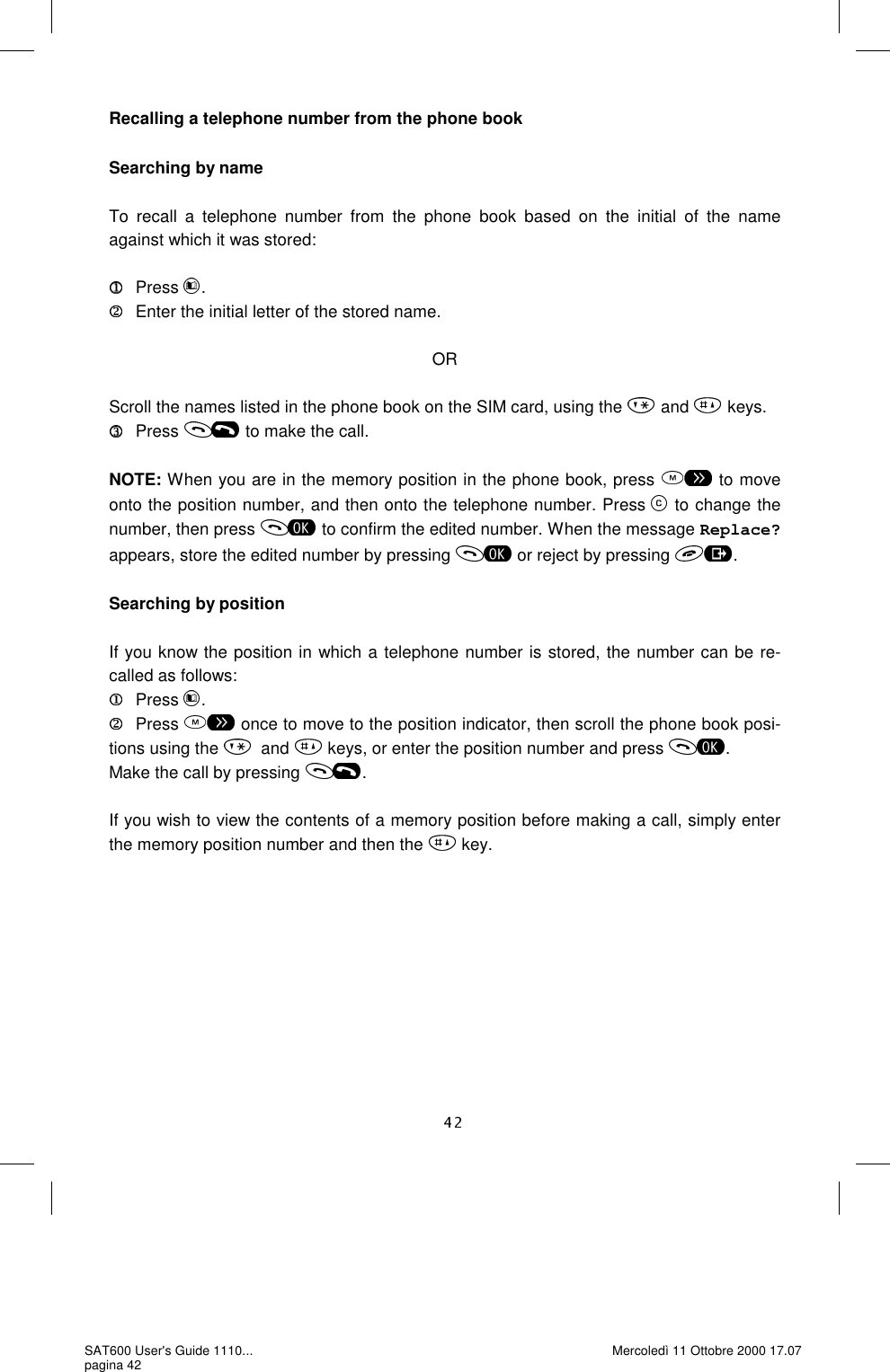 Recalling a telephone number from the phone book  Searching by name  To recall a telephone number from the phone book based on the initial of the name against which it was stored:       Press  .    Enter the initial letter of the stored name.  OR  Scroll the names listed in the phone book on the SIM card, using the   and   keys.       Press   to make the call.  NOTE: When you are in the memory position in the phone book, press   to move onto the position number, and then onto the telephone number. Press   to change the number, then press   to confirm the edited number. When the message Replace? appears, store the edited number by pressing   or reject by pressing  .  Searching by position  If you know the position in which a telephone number is stored, the number can be re-called as follows:       Press  .      Press   once to move to the position indicator, then scroll the phone book posi-tions using the  and   keys, or enter the position number and press  . Make the call by pressing  .  If you wish to view the contents of a memory position before making a call, simply enter the memory position number and then the   key. SAT600 User&apos;s Guide 1110... pagina 42 Mercoledì 11 Ottobre 2000 17.07 
