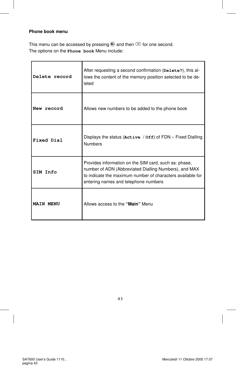 Delete record After requesting a second confirmation (Delete?), this al-lows the content of the memory position selected to be de-leted New record  Allows new numbers to be added to the phone book Fixed Dial  Displays the status (Active / Off) of FDN – Fixed Dialling Numbers SIM Info Provides information on the SIM card, such as: phase, number of ADN (Abbreviated Dialling Numbers), and MAX to indicate the maximum number of characters available for entering names and telephone numbers MAIN MENU  Allows access to the “Main” Menu Phone book menu  This menu can be accessed by pressing   and then   for one second. The options on the Phone book Menu include: SAT600 User&apos;s Guide 1110... pagina 43 Mercoledì 11 Ottobre 2000 17.07 