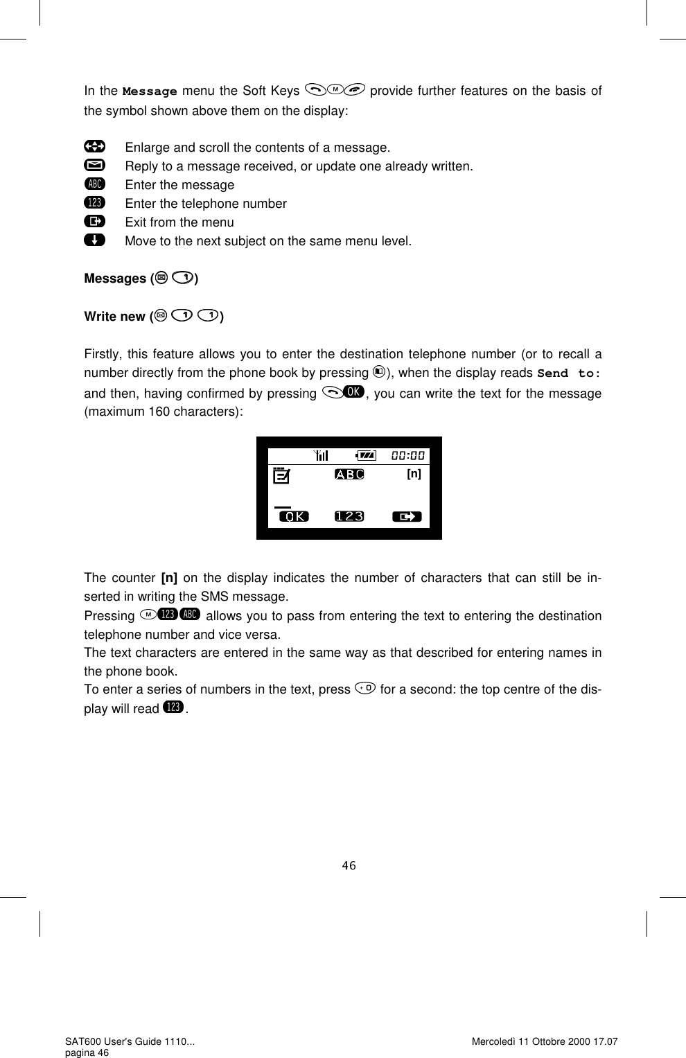 [n]In the Message menu the Soft Keys   provide further features on the basis of the symbol shown above them on the display:         Enlarge and scroll the contents of a message.       Reply to a message received, or update one already written.       Enter the message       Enter the telephone number       Exit from the menu       Move to the next subject on the same menu level.   Messages (  )  Write new (   )  Firstly, this feature allows you to enter the destination telephone number (or to recall a number directly from the phone book by pressing  ), when the display reads Send to: and then, having confirmed by pressing  , you can write the text for the message (maximum 160 characters):         The counter [n] on the display indicates the number of characters that can still be in-serted in writing the SMS message.  Pressing   allows you to pass from entering the text to entering the destination telephone number and vice versa.  The text characters are entered in the same way as that described for entering names in the phone book.  To enter a series of numbers in the text, press   for a second: the top centre of the dis-play will read  . SAT600 User&apos;s Guide 1110... pagina 46 Mercoledì 11 Ottobre 2000 17.07 