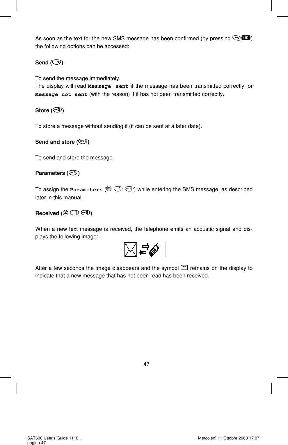 As soon as the text for the new SMS message has been confirmed (by pressing  ) the following options can be accessed:  Send ( )  To send the message immediately. The display will read Message sent if the message has been transmitted correctly, or Message not sent (with the reason) if it has not been transmitted correctly.  Store ( )  To store a message without sending it (it can be sent at a later date).  Send and store ( )  To send and store the message.  Parameters ( )  To assign the Parameters (     ) while entering the SMS message, as described later in this manual.  Received (   )  When a new text message is received, the telephone emits an acoustic signal and dis-plays the following image:     After a few seconds the image disappears and the symbol   remains on the display to indicate that a new message that has not been read has been received.  SAT600 User&apos;s Guide 1110... pagina 47 Mercoledì 11 Ottobre 2000 17.07 