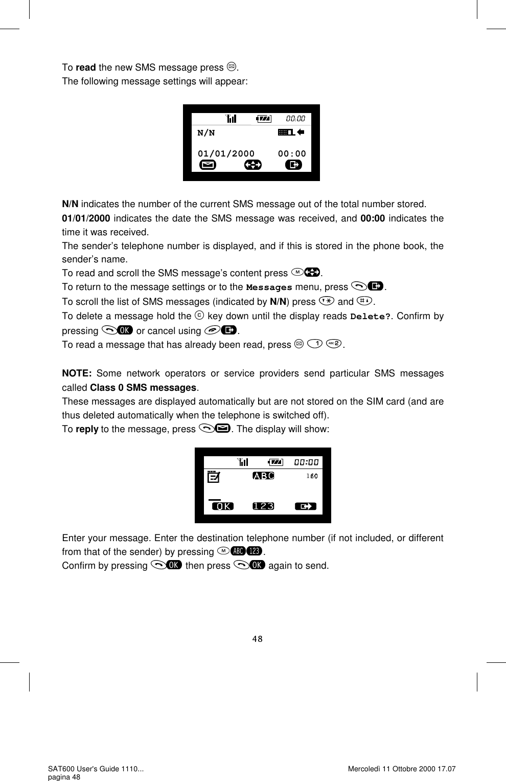 To read the new SMS message press  . The following message settings will appear:         N/N indicates the number of the current SMS message out of the total number stored. 01/01/2000 indicates the date the SMS message was received, and 00:00 indicates the time it was received. The sender’s telephone number is displayed, and if this is stored in the phone book, the sender’s name.  To read and scroll the SMS message’s content press  . To return to the message settings or to the Messages menu, press  . To scroll the list of SMS messages (indicated by N/N) press   and  . To delete a message hold the   key down until the display reads Delete?. Confirm by pressing   or cancel using  . To read a message that has already been read, press      .  NOTE: Some network operators or service providers send particular SMS messages called Class 0 SMS messages. These messages are displayed automatically but are not stored on the SIM card (and are thus deleted automatically when the telephone is switched off).  To reply to the message, press  . The display will show:        Enter your message. Enter the destination telephone number (if not included, or different from that of the sender) by pressing  . Confirm by pressing   then press   again to send. 01/01/2000    00:00N/N           SAT600 User&apos;s Guide 1110... pagina 48 Mercoledì 11 Ottobre 2000 17.07 