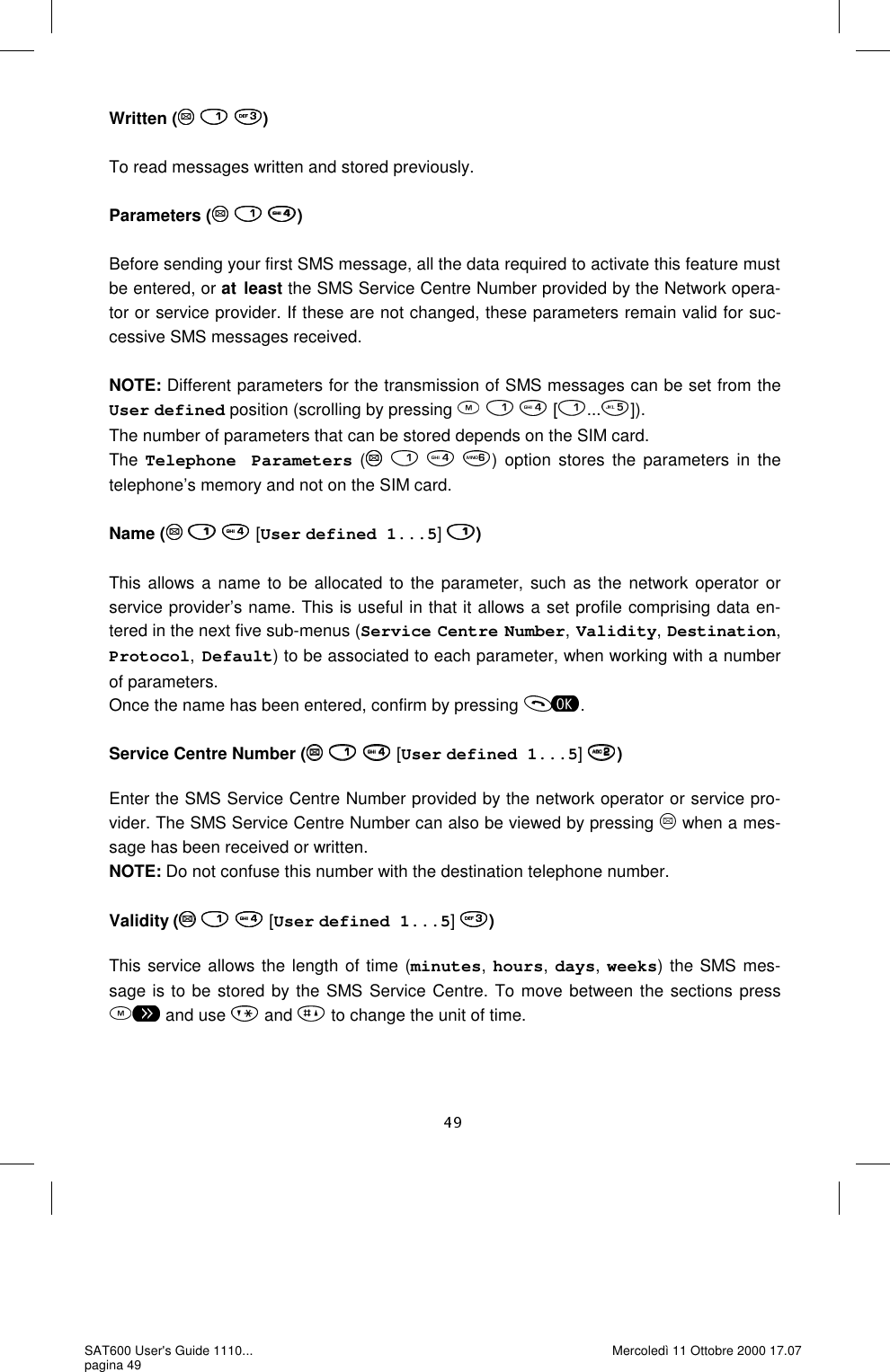 Written (   )  To read messages written and stored previously.   Parameters (   )  Before sending your first SMS message, all the data required to activate this feature must be entered, or at least the SMS Service Centre Number provided by the Network opera-tor or service provider. If these are not changed, these parameters remain valid for suc-cessive SMS messages received.   NOTE: Different parameters for the transmission of SMS messages can be set from the User defined position (scrolling by pressing       [ ... ]). The number of parameters that can be stored depends on the SIM card. The Telephone Parameters (    ) option stores the parameters in the telephone’s memory and not on the SIM card.   Name (    [User defined 1...5]  )  This allows a name to be allocated to the parameter, such as the network operator or service provider’s name. This is useful in that it allows a set profile comprising data en-tered in the next five sub-menus (Service Centre Number, Validity, Destination, Protocol, Default) to be associated to each parameter, when working with a number of parameters. Once the name has been entered, confirm by pressing  .  Service Centre Number (    [User defined 1...5]  )  Enter the SMS Service Centre Number provided by the network operator or service pro-vider. The SMS Service Centre Number can also be viewed by pressing   when a mes-sage has been received or written.  NOTE: Do not confuse this number with the destination telephone number.  Validity (    [User defined 1...5]  )  This service allows the length of time (minutes, hours, days, weeks) the SMS mes-sage is to be stored by the SMS Service Centre. To move between the sections press  and use   and   to change the unit of time. SAT600 User&apos;s Guide 1110... pagina 49 Mercoledì 11 Ottobre 2000 17.07 