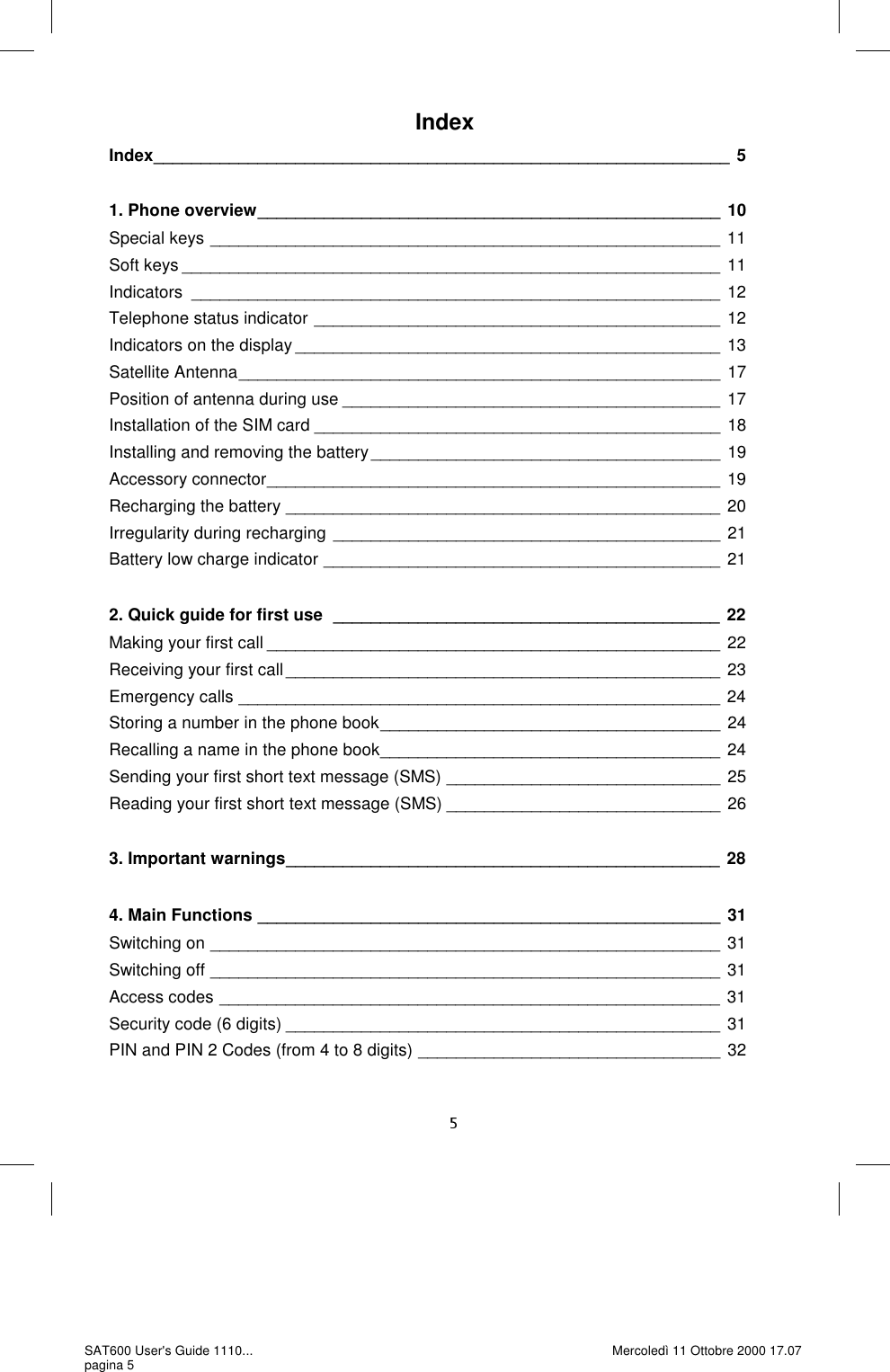 Index Index _____________________________________________________________ 5  1. Phone overview _________________________________________________ 10 Special keys ______________________________________________________ 11 Soft keys _________________________________________________________ 11 Indicators ________________________________________________________ 12 Telephone status indicator  ___________________________________________ 12 Indicators on the display _____________________________________________ 13 Satellite Antenna ___________________________________________________ 17 Position of antenna during use ________________________________________ 17 Installation of the SIM card ___________________________________________ 18 Installing and removing the battery _____________________________________ 19 Accessory connector ________________________________________________ 19 Recharging the battery ______________________________________________ 20 Irregularity during recharging _________________________________________ 21 Battery low charge indicator __________________________________________ 21  2. Quick guide for first use  _________________________________________ 22 Making your first call ________________________________________________ 22 Receiving your first call ______________________________________________ 23 Emergency calls ___________________________________________________ 24 Storing a number in the phone book ____________________________________ 24 Recalling a name in the phone book ____________________________________ 24 Sending your first short text message (SMS) _____________________________ 25 Reading your first short text message (SMS) _____________________________ 26  3. Important warnings ______________________________________________ 28  4. Main Functions _________________________________________________ 31 Switching on ______________________________________________________ 31 Switching off ______________________________________________________ 31 Access codes _____________________________________________________ 31 Security code (6 digits) ______________________________________________ 31 PIN and PIN 2 Codes (from 4 to 8 digits) ________________________________ 32 SAT600 User&apos;s Guide 1110... pagina 5 Mercoledì 11 Ottobre 2000 17.07 