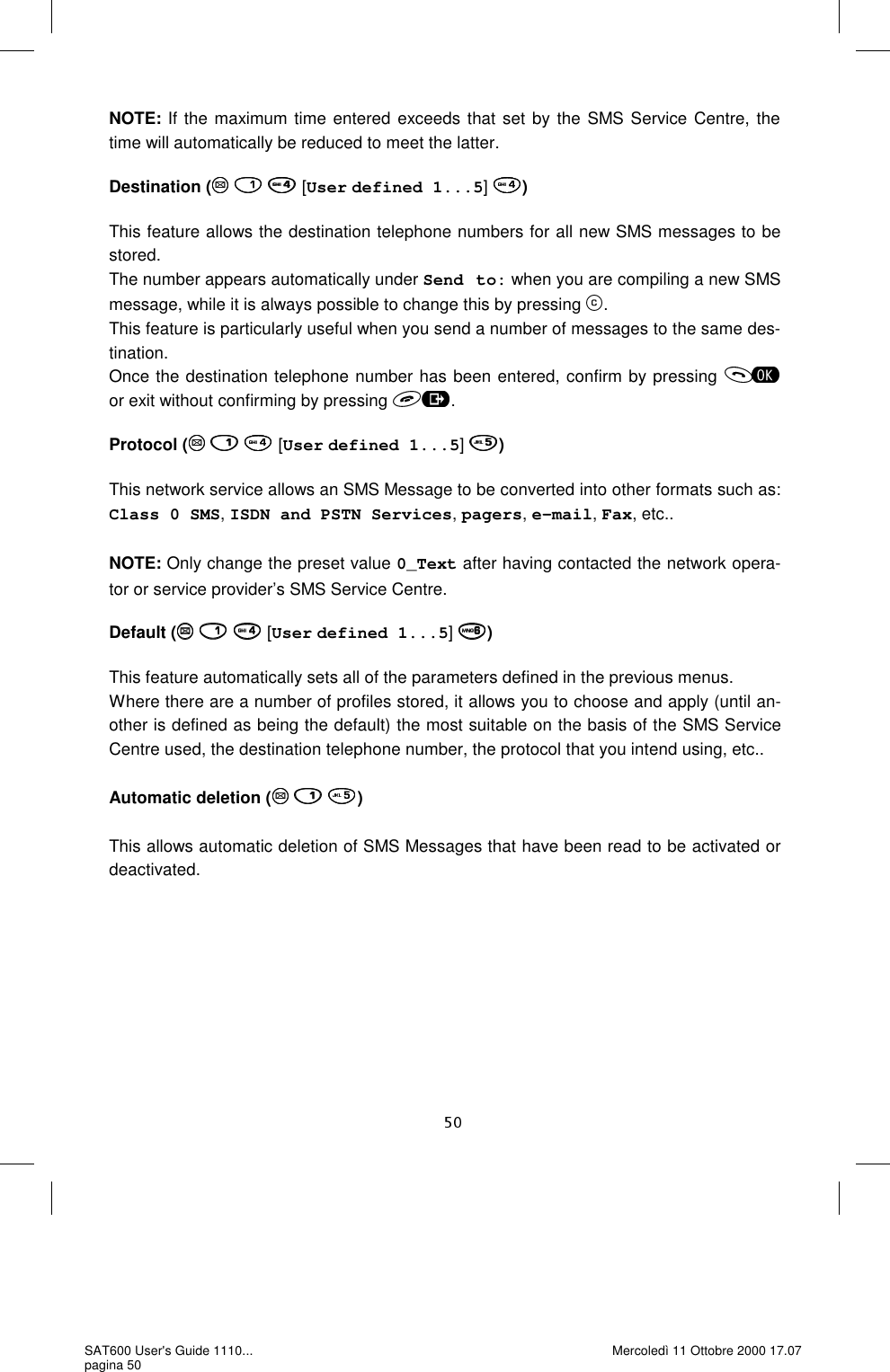 NOTE: If the maximum time entered exceeds that set by the SMS Service Centre, the time will automatically be reduced to meet the latter.   Destination (    [User defined 1...5]  )  This feature allows the destination telephone numbers for all new SMS messages to be stored.  The number appears automatically under Send to: when you are compiling a new SMS message, while it is always possible to change this by pressing  . This feature is particularly useful when you send a number of messages to the same des-tination.  Once the destination telephone number has been entered, confirm by pressing   or exit without confirming by pressing  .  Protocol (    [User defined 1...5]  )  This network service allows an SMS Message to be converted into other formats such as: Class 0 SMS, ISDN and PSTN Services, pagers, e-mail, Fax, etc..  NOTE: Only change the preset value 0_Text after having contacted the network opera-tor or service provider’s SMS Service Centre.   Default (    [User defined 1...5]  )  This feature automatically sets all of the parameters defined in the previous menus.  Where there are a number of profiles stored, it allows you to choose and apply (until an-other is defined as being the default) the most suitable on the basis of the SMS Service Centre used, the destination telephone number, the protocol that you intend using, etc..  Automatic deletion (   )  This allows automatic deletion of SMS Messages that have been read to be activated or deactivated. SAT600 User&apos;s Guide 1110... pagina 50 Mercoledì 11 Ottobre 2000 17.07 