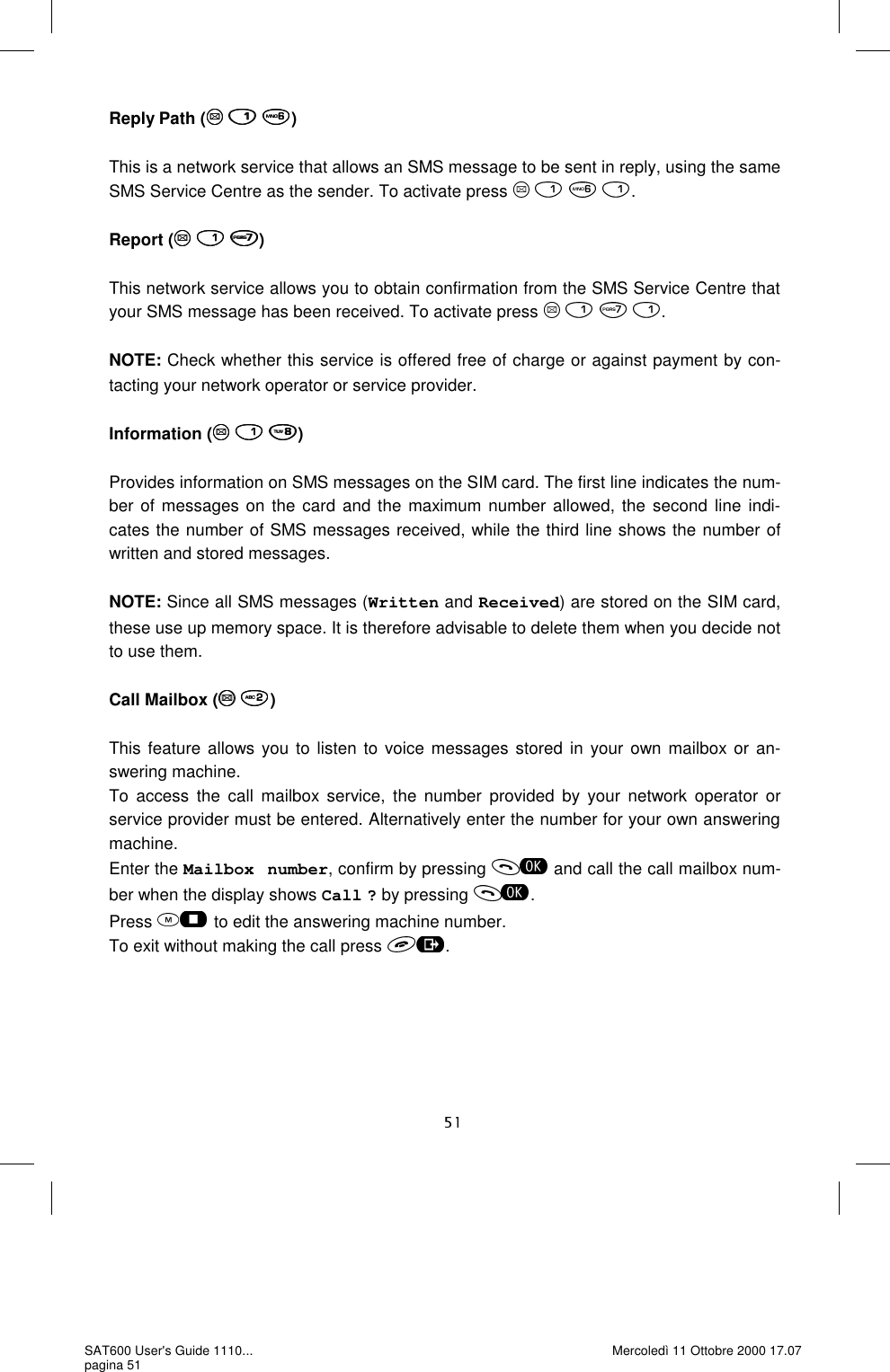 Reply Path (   )  This is a network service that allows an SMS message to be sent in reply, using the same SMS Service Centre as the sender. To activate press     .  Report (   )  This network service allows you to obtain confirmation from the SMS Service Centre that your SMS message has been received. To activate press     .  NOTE: Check whether this service is offered free of charge or against payment by con-tacting your network operator or service provider.  Information (   )  Provides information on SMS messages on the SIM card. The first line indicates the num-ber of messages on the card and the maximum number allowed, the second line indi-cates the number of SMS messages received, while the third line shows the number of written and stored messages.   NOTE: Since all SMS messages (Written and Received) are stored on the SIM card, these use up memory space. It is therefore advisable to delete them when you decide not to use them.   Call Mailbox (  )  This feature allows you to listen to voice messages stored in your own mailbox or an-swering machine.  To access the call mailbox service, the number provided by your network operator or service provider must be entered. Alternatively enter the number for your own answering machine.  Enter the Mailbox number, confirm by pressing   and call the call mailbox num-ber when the display shows Call ? by pressing  . Press   to edit the answering machine number. To exit without making the call press  . SAT600 User&apos;s Guide 1110... pagina 51 Mercoledì 11 Ottobre 2000 17.07 