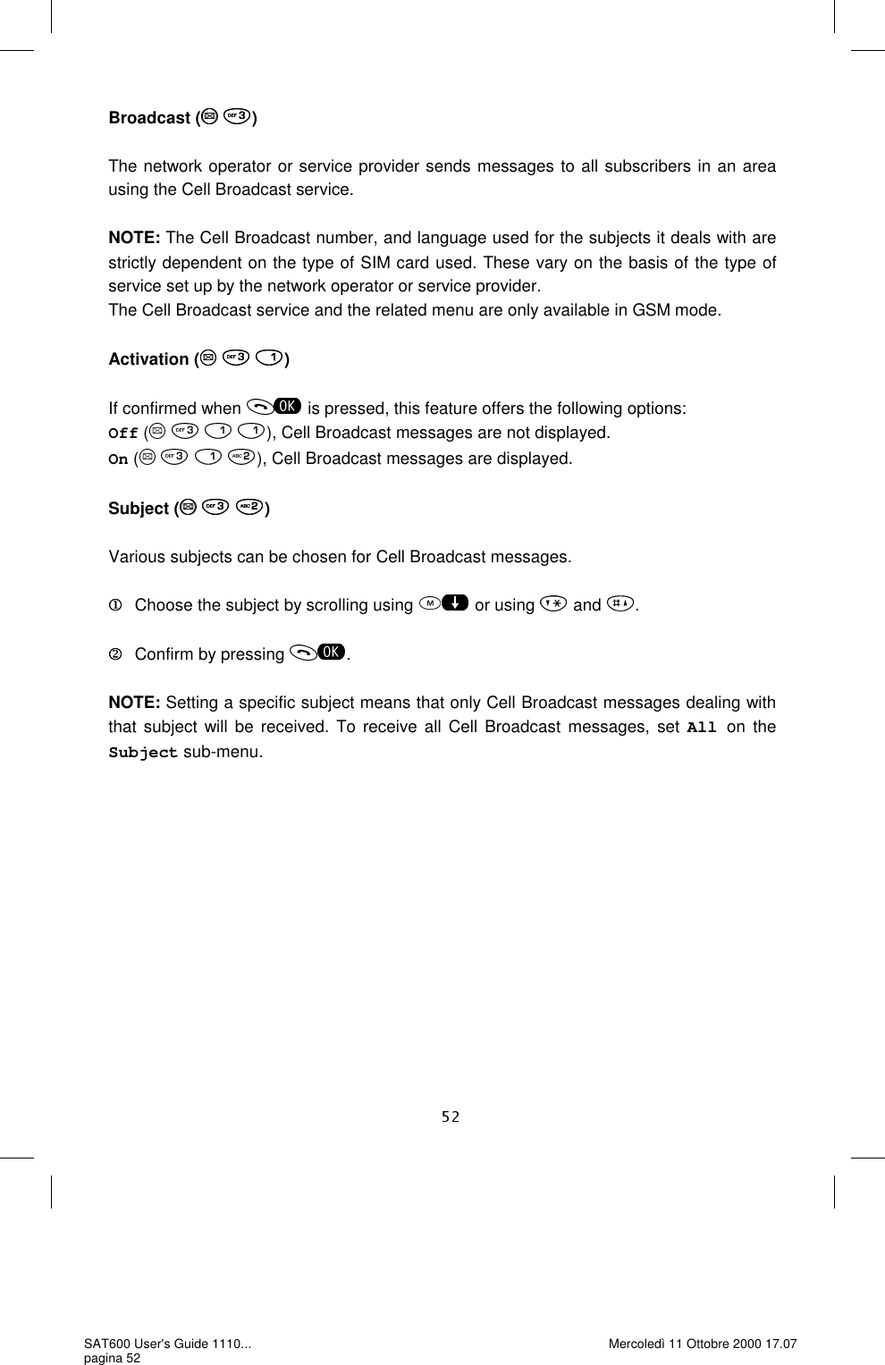 Broadcast (  )  The network operator or service provider sends messages to all subscribers in an area using the Cell Broadcast service.  NOTE: The Cell Broadcast number, and language used for the subjects it deals with are strictly dependent on the type of SIM card used. These vary on the basis of the type of service set up by the network operator or service provider.   The Cell Broadcast service and the related menu are only available in GSM mode.  Activation (   )  If confirmed when   is pressed, this feature offers the following options: Off (    ), Cell Broadcast messages are not displayed. On (       ), Cell Broadcast messages are displayed.  Subject (   )  Various subjects can be chosen for Cell Broadcast messages.     Choose the subject by scrolling using   or using   and  .     Confirm by pressing  .  NOTE: Setting a specific subject means that only Cell Broadcast messages dealing with that subject will be received. To receive all Cell Broadcast messages, set All on the Subject sub-menu. SAT600 User&apos;s Guide 1110... pagina 52 Mercoledì 11 Ottobre 2000 17.07 