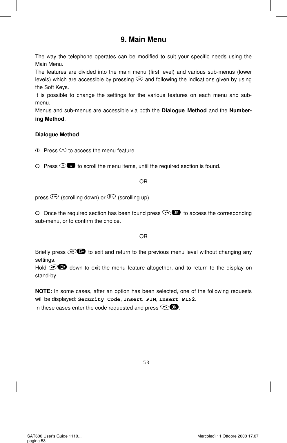 9. Main Menu  The way the telephone operates can be modified to suit your specific needs using the Main Menu. The features are divided into the main menu (first level) and various sub-menus (lower levels) which are accessible by pressing   and following the indications given by using the Soft Keys. It is possible to change the settings for the various features on each menu and sub-menu.  Menus and sub-menus are accessible via both the Dialogue Method and the Number-ing Method.  Dialogue Method    Press   to access the menu feature.    Press   to scroll the menu items, until the required section is found.  OR  press  (scrolling down) or   (scrolling up).    Once the required section has been found press  to access the corresponding sub-menu, or to confirm the choice.  OR  Briefly press   to exit and return to the previous menu level without changing any settings.  Hold   down to exit the menu feature altogether, and to return to the display on stand-by.  NOTE: In some cases, after an option has been selected, one of the following requests will be displayed: Security Code, Insert PIN, Insert PIN2. In these cases enter the code requested and press  . SAT600 User&apos;s Guide 1110... pagina 53 Mercoledì 11 Ottobre 2000 17.07 