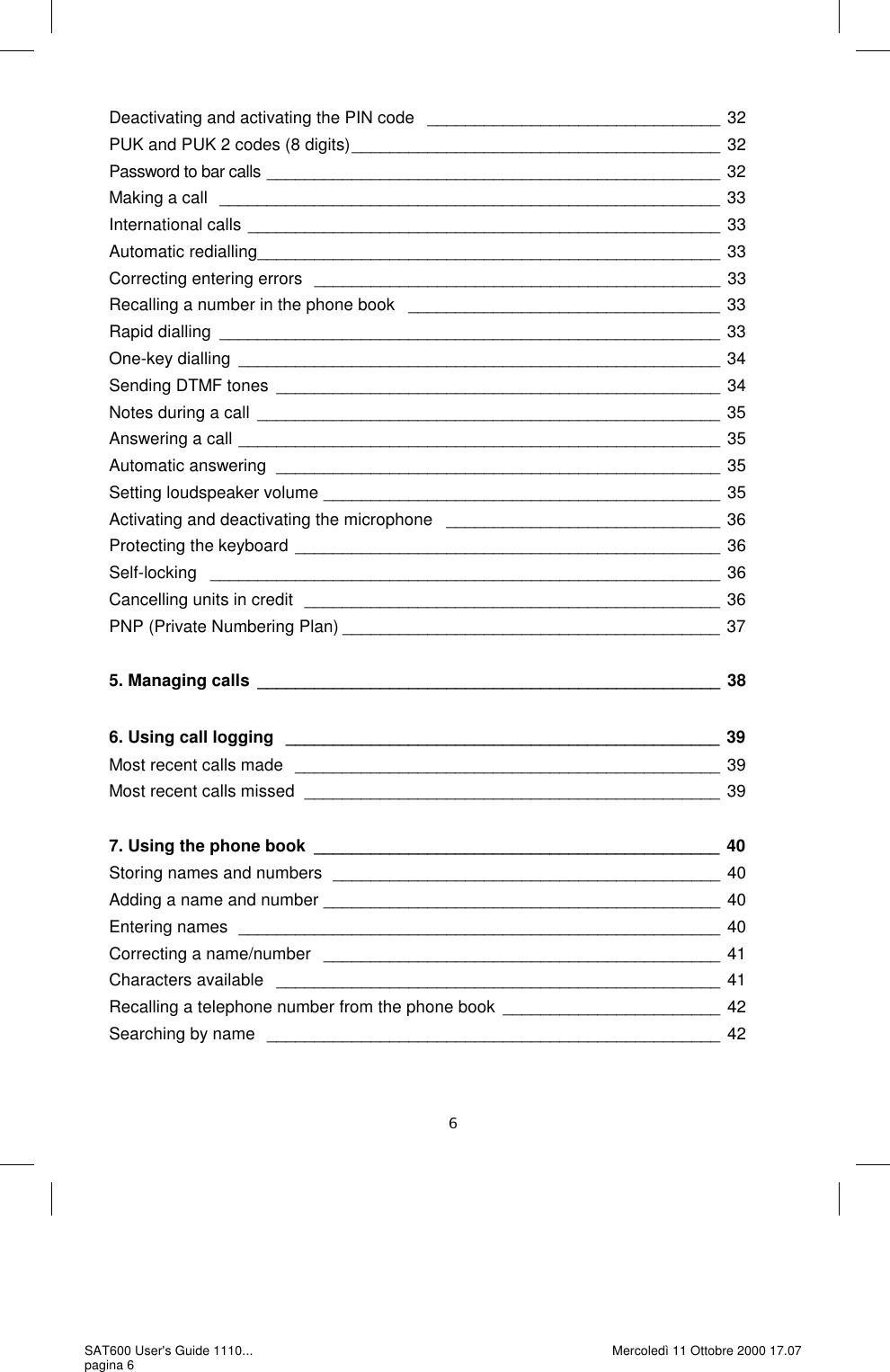 Deactivating and activating the PIN code   _______________________________ 32 PUK and PUK 2 codes (8 digits) _______________________________________ 32 Password to bar calls  ________________________________________________ 32 Making a call  _____________________________________________________ 33 International calls  __________________________________________________ 33 Automatic redialling _________________________________________________ 33 Correcting entering errors  ___________________________________________ 33 Recalling a number in the phone book   _________________________________ 33 Rapid dialling  _____________________________________________________ 33 One-key dialling  ___________________________________________________ 34 Sending DTMF tones  _______________________________________________ 34 Notes during a call  _________________________________________________ 35 Answering a call  ___________________________________________________ 35 Automatic answering  _______________________________________________ 35 Setting loudspeaker volume  __________________________________________ 35 Activating and deactivating the microphone   _____________________________ 36 Protecting the keyboard _____________________________________________ 36 Self-locking   ______________________________________________________ 36 Cancelling units in credit  ____________________________________________ 36 PNP (Private Numbering Plan) ________________________________________ 37  5. Managing calls  _________________________________________________ 38  6. Using call logging   ______________________________________________ 39 Most recent calls made  _____________________________________________ 39 Most recent calls missed  ____________________________________________ 39  7. Using the phone book  ___________________________________________ 40 Storing names and numbers  _________________________________________ 40 Adding a name and number  __________________________________________ 40 Entering names  ___________________________________________________ 40 Correcting a name/number   __________________________________________ 41 Characters available   _______________________________________________ 41 Recalling a telephone number from the phone book  _______________________ 42 Searching by name  ________________________________________________ 42 SAT600 User&apos;s Guide 1110... pagina 6 Mercoledì 11 Ottobre 2000 17.07 