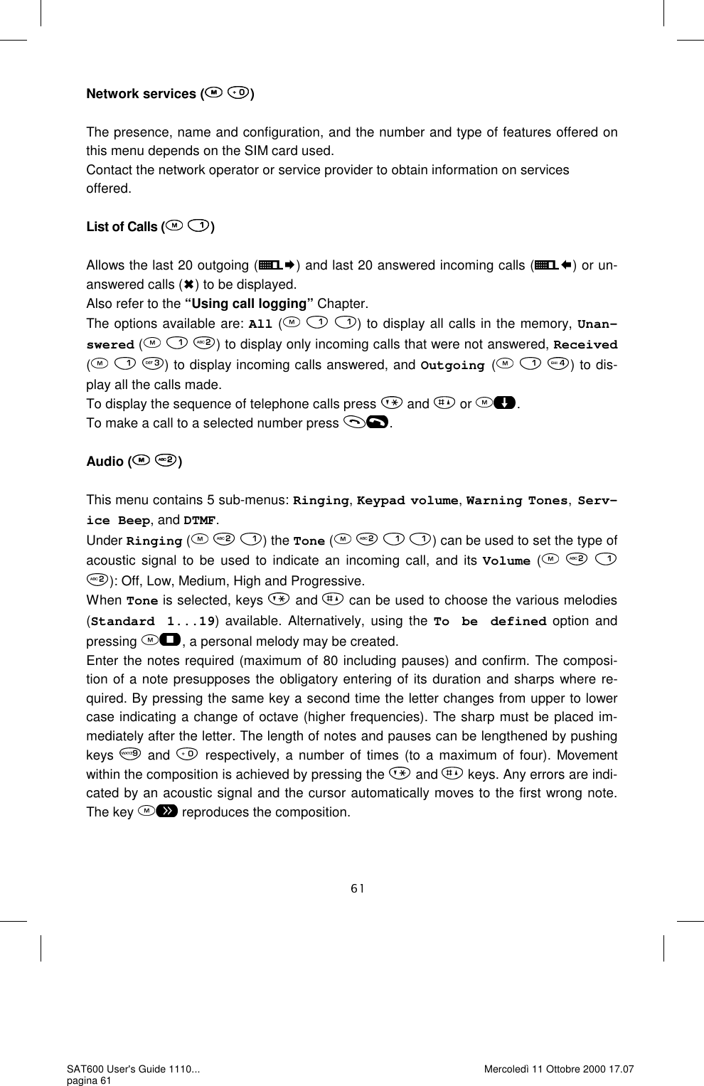 Network services (  )  The presence, name and configuration, and the number and type of features offered on this menu depends on the SIM card used.  Contact the network operator or service provider to obtain information on services  offered.   List of Calls (  )  Allows the last 20 outgoing ( ) and last 20 answered incoming calls ( ) or un-answered calls ( ) to be displayed. Also refer to the “Using call logging” Chapter. The options available are: All (   ) to display all calls in the memory, Unan-swered (     ) to display only incoming calls that were not answered, Received (     ) to display incoming calls answered, and Outgoing (     ) to dis-play all the calls made.  To display the sequence of telephone calls press   and   or  . To make a call to a selected number press  .  Audio (  )  This menu contains 5 sub-menus: Ringing, Keypad volume, Warning Tones, Serv-ice Beep, and DTMF. Under Ringing (     ) the Tone (    ) can be used to set the type of acoustic signal to be used to indicate an incoming call, and its Volume (      ): Off, Low, Medium, High and Progressive. When Tone is selected, keys   and   can be used to choose the various melodies (Standard 1...19) available. Alternatively, using the To be defined option and pressing  , a personal melody may be created.  Enter the notes required (maximum of 80 including pauses) and confirm. The composi-tion of a note presupposes the obligatory entering of its duration and sharps where re-quired. By pressing the same key a second time the letter changes from upper to lower case indicating a change of octave (higher frequencies). The sharp must be placed im-mediately after the letter. The length of notes and pauses can be lengthened by pushing keys   and  respectively, a number of times (to a maximum of four). Movement within the composition is achieved by pressing the   and   keys. Any errors are indi-cated by an acoustic signal and the cursor automatically moves to the first wrong note. The key   reproduces the composition.   SAT600 User&apos;s Guide 1110... pagina 61 Mercoledì 11 Ottobre 2000 17.07 