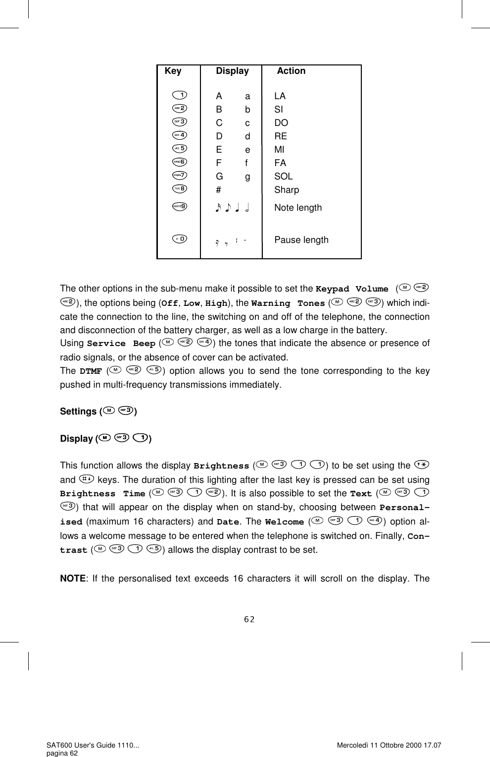                  The other options in the sub-menu make it possible to set the Keypad Volume  (    ), the options being (Off, Low, High), the Warning Tones (     ) which indi-cate the connection to the line, the switching on and off of the telephone, the connection and disconnection of the battery charger, as well as a low charge in the battery.  Using Service Beep (     ) the tones that indicate the absence or presence of radio signals, or the absence of cover can be activated.   The DTMF (   ) option allows you to send the tone corresponding to the key pushed in multi-frequency transmissions immediately.   Settings (  )  Display (   )  This function allows the display Brightness (    ) to be set using the   and   keys. The duration of this lighting after the last key is pressed can be set using Brightness Time (       ). It is also possible to set the Text (      ) that will appear on the display when on stand-by, choosing between Personal-ised (maximum 16 characters) and Date. The Welcome (       ) option al-lows a welcome message to be entered when the telephone is switched on. Finally, Con-trast (       ) allows the display contrast to be set.   NOTE: If the personalised text exceeds 16 characters it will scroll on the display. The Key             Display           Action            A          a          LAB          b          SI C         c          DO            D         d          RE            E          e          MI            F          f           FA           G         g          SOL             #                      Sharp                        Note length                       Pause length SAT600 User&apos;s Guide 1110... pagina 62 Mercoledì 11 Ottobre 2000 17.07 