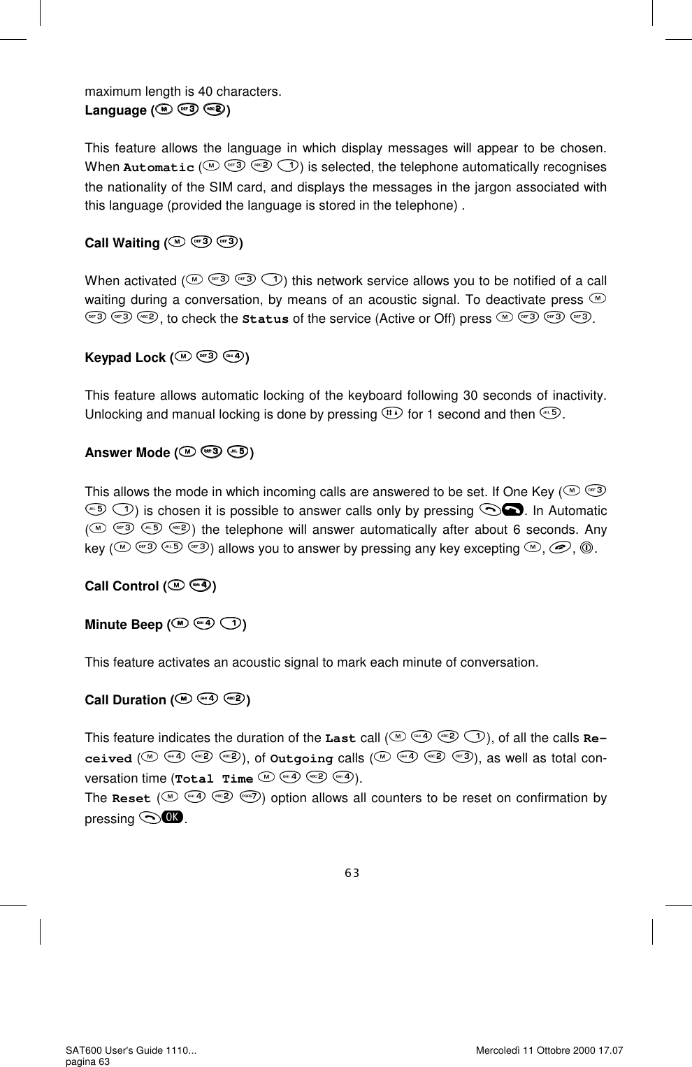 maximum length is 40 characters.   Language (   )  This feature allows the language in which display messages will appear to be chosen. When Automatic (       ) is selected, the telephone automatically recognises the nationality of the SIM card, and displays the messages in the jargon associated with this language (provided the language is stored in the telephone) .  Call Waiting (   )  When activated (    ) this network service allows you to be notified of a call waiting during a conversation, by means of an acoustic signal. To deactivate press       , to check the Status of the service (Active or Off) press     .   Keypad Lock (   )  This feature allows automatic locking of the keyboard following 30 seconds of inactivity. Unlocking and manual locking is done by pressing   for 1 second and then  .  Answer Mode (   )  This allows the mode in which incoming calls are answered to be set. If One Key (     ) is chosen it is possible to answer calls only by pressing  . In Automatic (       ) the telephone will answer automatically after about 6 seconds. Any key (    ) allows you to answer by pressing any key excepting  ,  ,  .  Call Control (  )  Minute Beep (   )  This feature activates an acoustic signal to mark each minute of conversation.   Call Duration (   )  This feature indicates the duration of the Last call (       ), of all the calls Re-ceived (    ), of Outgoing calls (       ), as well as total con-versation time (Total Time        ). The Reset (       ) option allows all counters to be reset on confirmation by pressing  . SAT600 User&apos;s Guide 1110... pagina 63 Mercoledì 11 Ottobre 2000 17.07 