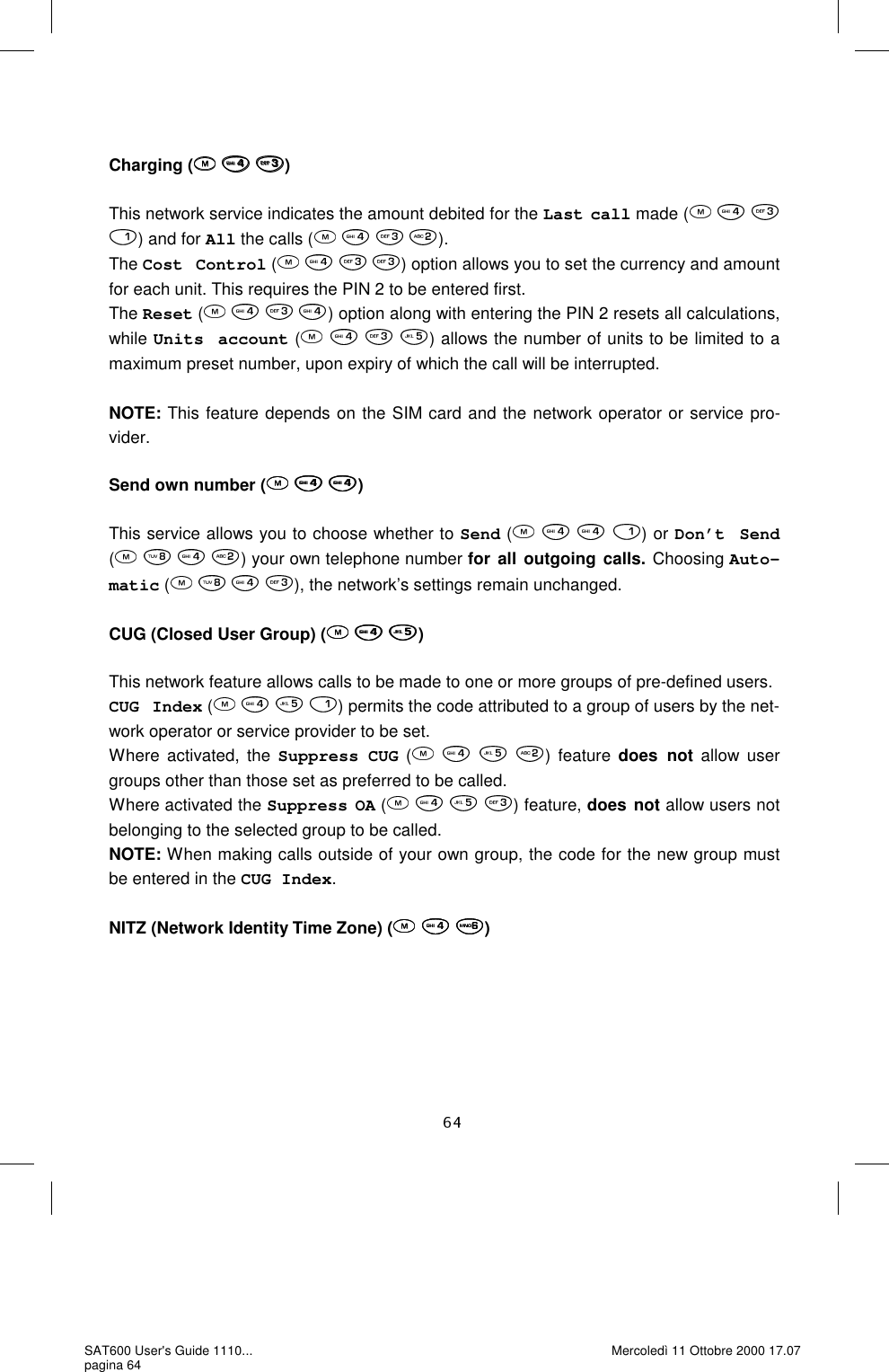   Charging (   )  This network service indicates the amount debited for the Last call made (      ) and for All the calls (       ). The Cost Control (    ) option allows you to set the currency and amount for each unit. This requires the PIN 2 to be entered first.   The Reset (    ) option along with entering the PIN 2 resets all calculations, while Units account (       ) allows the number of units to be limited to a maximum preset number, upon expiry of which the call will be interrupted.    NOTE: This feature depends on the SIM card and the network operator or service pro-vider.  Send own number (   )  This service allows you to choose whether to Send (    ) or Don’t Send (       ) your own telephone number for all outgoing calls. Choosing Auto-matic (       ), the network’s settings remain unchanged.  CUG (Closed User Group) (   )  This network feature allows calls to be made to one or more groups of pre-defined users.  CUG Index (       ) permits the code attributed to a group of users by the net-work operator or service provider to be set.  Where activated, the Suppress CUG (    ) feature does not allow user groups other than those set as preferred to be called.  Where activated the Suppress OA (       ) feature, does not allow users not belonging to the selected group to be called.  NOTE: When making calls outside of your own group, the code for the new group must be entered in the CUG Index.  NITZ (Network Identity Time Zone) (   )  SAT600 User&apos;s Guide 1110... pagina 64 Mercoledì 11 Ottobre 2000 17.07 