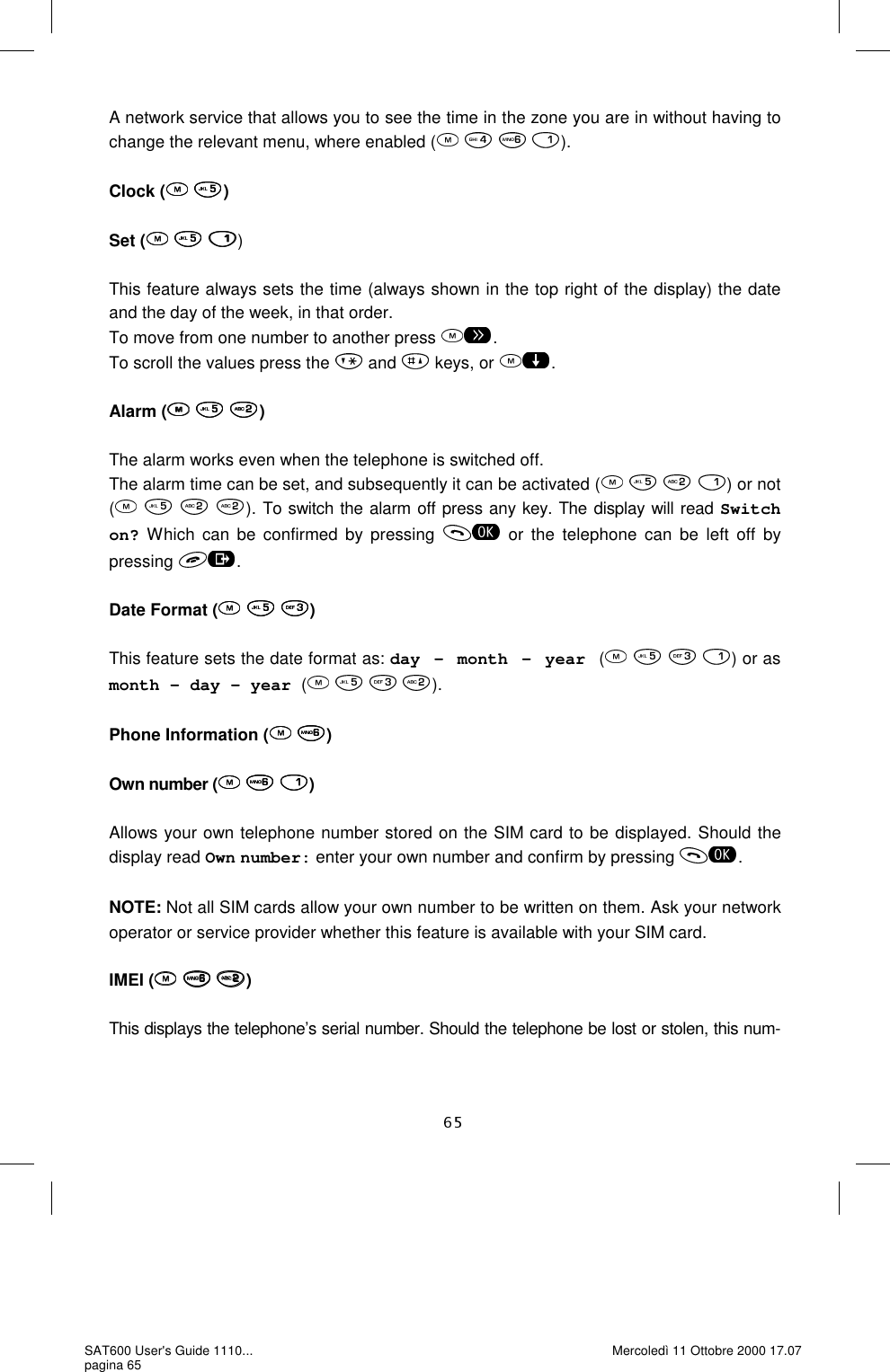A network service that allows you to see the time in the zone you are in without having to change the relevant menu, where enabled (    ).  Clock (  )  Set (   )  This feature always sets the time (always shown in the top right of the display) the date and the day of the week, in that order.  To move from one number to another press  . To scroll the values press the   and   keys, or  .  Alarm (   )  The alarm works even when the telephone is switched off. The alarm time can be set, and subsequently it can be activated (    ) or not (   ). To switch the alarm off press any key. The display will read Switch on? Which can be confirmed by pressing   or the telephone can be left off by pressing  .  Date Format (   )  This feature sets the date format as: day - month - year (       ) or as month – day – year (       ).  Phone Information (  )  Own number (   )  Allows your own telephone number stored on the SIM card to be displayed. Should the display read Own number: enter your own number and confirm by pressing  .  NOTE: Not all SIM cards allow your own number to be written on them. Ask your network operator or service provider whether this feature is available with your SIM card.   IMEI (   )  This displays the telephone’s serial number. Should the telephone be lost or stolen, this num-SAT600 User&apos;s Guide 1110... pagina 65 Mercoledì 11 Ottobre 2000 17.07 