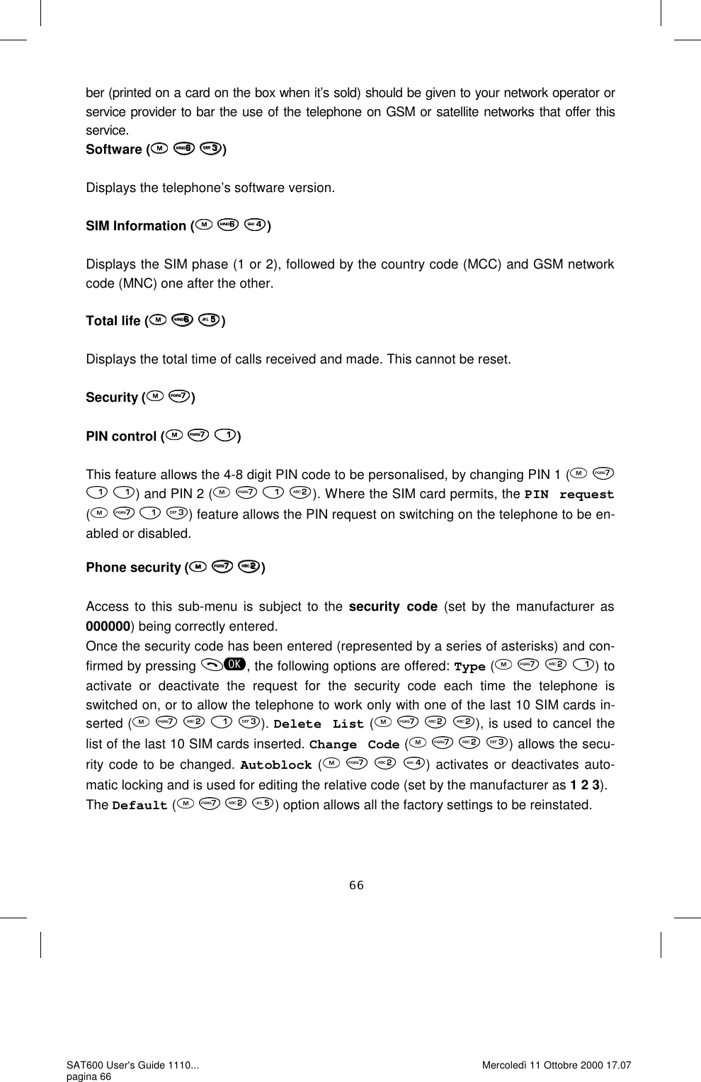 ber (printed on a card on the box when it’s sold) should be given to your network operator or service provider to bar the use of the telephone on GSM or satellite networks that offer this service.   Software (   )  Displays the telephone’s software version.   SIM Information (   )  Displays the SIM phase (1 or 2), followed by the country code (MCC) and GSM network code (MNC) one after the other.  Total life (   )  Displays the total time of calls received and made. This cannot be reset.   Security (  )  PIN control (   )  This feature allows the 4-8 digit PIN code to be personalised, by changing PIN 1 (     ) and PIN 2 (       ). Where the SIM card permits, the PIN request (       ) feature allows the PIN request on switching on the telephone to be en-abled or disabled.   Phone security (   )  Access to this sub-menu is subject to the security code (set by the manufacturer as 000000) being correctly entered.  Once the security code has been entered (represented by a series of asterisks) and con-firmed by pressing  , the following options are offered: Type (       ) to activate or deactivate the request for the security code each time the telephone is switched on, or to allow the telephone to work only with one of the last 10 SIM cards in-serted (         ). Delete List (    ), is used to cancel the list of the last 10 SIM cards inserted. Change Code (    ) allows the secu-rity code to be changed. Autoblock (       ) activates or deactivates auto-matic locking and is used for editing the relative code (set by the manufacturer as 1 2 3). The Default (    ) option allows all the factory settings to be reinstated.   SAT600 User&apos;s Guide 1110... pagina 66 Mercoledì 11 Ottobre 2000 17.07 