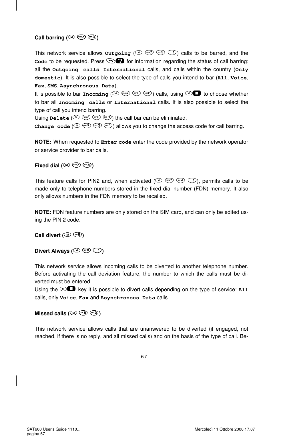 Call barring (   )  This network service allows Outgoing (    ) calls to be barred, and the Code to be requested. Press   for information regarding the status of call barring: all the Outgoing calls, International calls, and calls within the country (Only domestic). It is also possible to select the type of calls you intend to bar (All, Voice, Fax, SMS, Asynchronous Data). It is possible to bar Incoming (    ) calls, using   to choose whether to bar all Incoming calls or International calls. It is also possible to select the type of call you intend barring.    Using Delete (    ) the call bar can be eliminated.  Change code (    ) allows you to change the access code for call barring.   NOTE: When requested to Enter code enter the code provided by the network operator or service provider to bar calls.   Fixed dial (   )  This feature calls for PIN2 and, when activated (       ), permits calls to be made only to telephone numbers stored in the fixed dial number (FDN) memory. It also only allows numbers in the FDN memory to be recalled.   NOTE: FDN feature numbers are only stored on the SIM card, and can only be edited us-ing the PIN 2 code.   Call divert (  )  Divert Always (   )  This network service allows incoming calls to be diverted to another telephone number. Before activating the call deviation feature, the number to which the calls must be di-verted must be entered.  Using the   key it is possible to divert calls depending on the type of service: All calls, only Voice, Fax and Asynchronous Data calls.  Missed calls (   )  This network service allows calls that are unanswered to be diverted (if engaged, not reached, if there is no reply, and all missed calls) and on the basis of the type of call. Be-SAT600 User&apos;s Guide 1110... pagina 67 Mercoledì 11 Ottobre 2000 17.07 