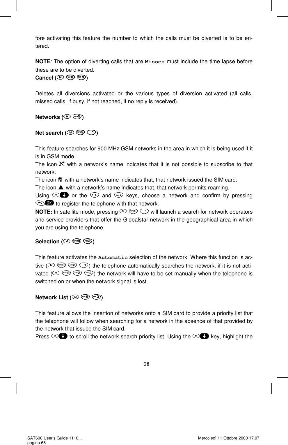 fore activating this feature the number to which the calls must be diverted is to be en-tered.   NOTE: The option of diverting calls that are Missed must include the time lapse before these are to be diverted.  Cancel (   )  Deletes all diversions activated or the various types of diversion activated (all calls, missed calls, if busy, if not reached, if no reply is received).   Networks (  )  Net search (   )  This feature searches for 900 MHz GSM networks in the area in which it is being used if it is in GSM mode.  The icon   with a network’s name indicates that it is not possible to subscribe to that network.  The icon   with a network’s name indicates that, that network issued the SIM card. The icon   with a network’s name indicates that, that network permits roaming.  Using   or the   and   keys, choose a network and confirm by pressing  to register the telephone with that network.  NOTE: In satellite mode, pressing     will launch a search for network operators and service providers that offer the Globalstar network in the geographical area in which you are using the telephone.   Selection (   )  This feature activates the Automatic selection of the network. Where this function is ac-tive (    ) the telephone automatically searches the network, if it is not acti-vated (    ) the network will have to be set manually when the telephone is switched on or when the network signal is lost.   Network List (   )  This feature allows the insertion of networks onto a SIM card to provide a priority list that the telephone will follow when searching for a network in the absence of that provided by the network that issued the SIM card.  Press   to scroll the network search priority list. Using the   key, highlight the SAT600 User&apos;s Guide 1110... pagina 68 Mercoledì 11 Ottobre 2000 17.07 
