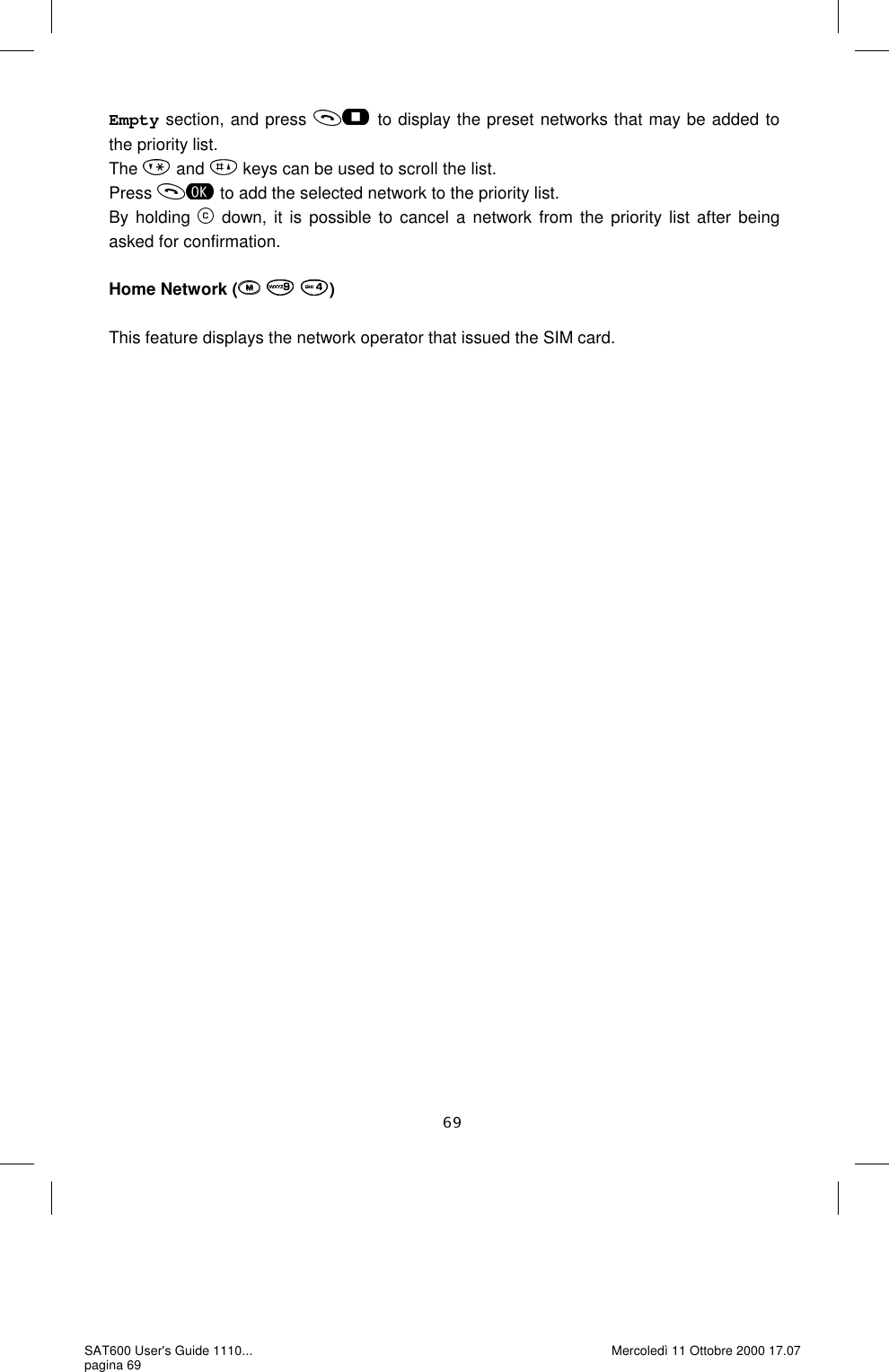 Empty section, and press   to display the preset networks that may be added to the priority list.  The   and   keys can be used to scroll the list. Press   to add the selected network to the priority list.  By holding   down, it is possible to cancel a network from the priority list after being asked for confirmation.   Home Network (   )  This feature displays the network operator that issued the SIM card.  SAT600 User&apos;s Guide 1110... pagina 69 Mercoledì 11 Ottobre 2000 17.07 