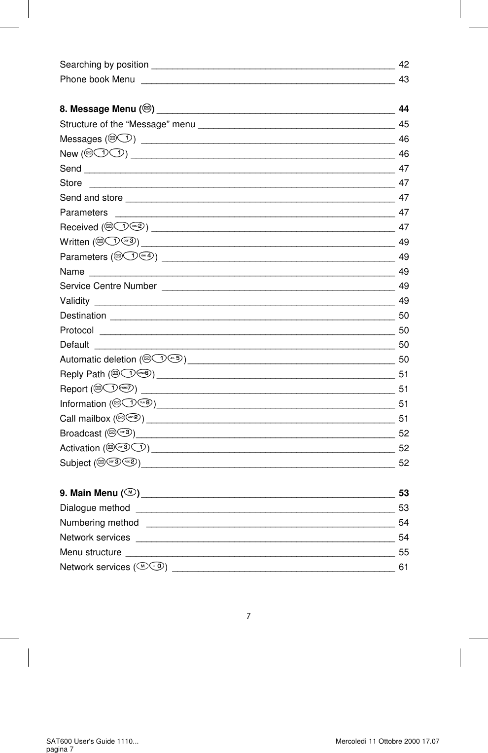 Searching by position  _______________________________________________ 42 Phone book Menu  _________________________________________________ 43  8. Message Menu ( ) ______________________________________________ 44 Structure of the “Message” menu  ______________________________________ 45 Messages ( ) _________________________________________________ 46 New ( ) ___________________________________________________ 46 Send ____________________________________________________________ 47 Store   ___________________________________________________________ 47 Send and store  ____________________________________________________ 47 Parameters   ______________________________________________________ 47 Received ( ) _______________________________________________ 47 Written ( ) _________________________________________________ 49 Parameters ( ) _____________________________________________ 49 Name ___________________________________________________________ 49 Service Centre Number  _____________________________________________ 49 Validity __________________________________________________________ 49 Destination _______________________________________________________ 50 Protocol  _________________________________________________________ 50 Default  __________________________________________________________ 50 Automatic deletion ( ) ________________________________________ 50 Reply Path ( ) ______________________________________________ 51 Report ( ) _________________________________________________ 51 Information ( ) ______________________________________________ 51 Call mailbox ( ) ________________________________________________ 51 Broadcast ( ) __________________________________________________ 52 Activation ( ) _______________________________________________ 52 Subject ( ) _________________________________________________ 52  9. Main Menu ( ) _________________________________________________ 53 Dialogue method  __________________________________________________ 53 Numbering method   ________________________________________________ 54 Network services  __________________________________________________ 54 Menu structure  ____________________________________________________ 55 Network services ( ) ___________________________________________ 61 SAT600 User&apos;s Guide 1110... pagina 7 Mercoledì 11 Ottobre 2000 17.07 