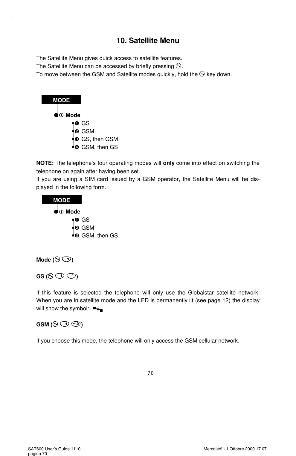10. Satellite Menu  The Satellite Menu gives quick access to satellite features.   The Satellite Menu can be accessed by briefly pressing  . To move between the GSM and Satellite modes quickly, hold the   key down.       Mode GS GSM GS, then GSM GSM, then GS NOTE: The telephone’s four operating modes will only come into effect on switching the telephone on again after having been set.  If you are using a SIM card issued by a GSM operator, the Satellite Menu will be dis-played in the following form.     Mode GS GSM GSM, then GS  Mode (  )  GS (   )  If this feature is selected the telephone will only use the Globalstar satellite network.   When you are in satellite mode and the LED is permanently lit (see page 12) the display will show the symbol:   GSM (   )  If you choose this mode, the telephone will only access the GSM cellular network.   MODE MODE SAT600 User&apos;s Guide 1110... pagina 70 Mercoledì 11 Ottobre 2000 17.07 