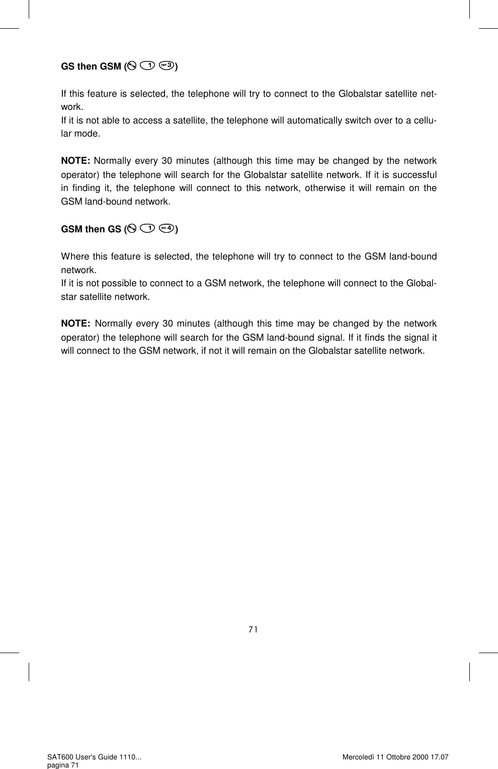 GS then GSM (   )  If this feature is selected, the telephone will try to connect to the Globalstar satellite net-work.  If it is not able to access a satellite, the telephone will automatically switch over to a cellu-lar mode.   NOTE: Normally every 30 minutes (although this time may be changed by the network operator) the telephone will search for the Globalstar satellite network. If it is successful in finding it, the telephone will connect to this network, otherwise it will remain on the GSM land-bound network.   GSM then GS (   )  Where this feature is selected, the telephone will try to connect to the GSM land-bound network.  If it is not possible to connect to a GSM network, the telephone will connect to the Global-star satellite network.   NOTE:  Normally every 30 minutes (although this time may be changed by the network operator) the telephone will search for the GSM land-bound signal. If it finds the signal it will connect to the GSM network, if not it will remain on the Globalstar satellite network.  SAT600 User&apos;s Guide 1110... pagina 71 Mercoledì 11 Ottobre 2000 17.07 