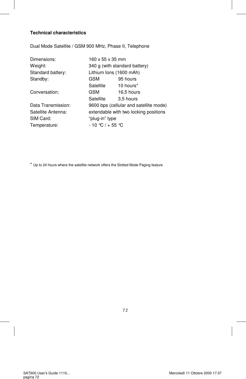 Technical characteristics  Dual Mode Satellite / GSM 900 MHz, Phase II, Telephone  Dimensions:                          160 x 55 x 35 mm Weight:                                  340 g (with standard battery) Standard battery:                 Lithium Ions (1600 mAh) Standby:                                GSM                95 hours                                                 Satellite          10 hours* Conversation:                        GSM                16,5 hours                                                 Satellite          3,5 hours Data Transmission:              9600 bps (cellular and satellite mode) Satellite Antenna:                  extendable with two locking positions SIM Card:                               “plug-in” type Temperature:                        - 10 °C / + 55 °C      * Up to 24 hours where the satellite network offers the Slotted Mode Paging feature SAT600 User&apos;s Guide 1110... pagina 72 Mercoledì 11 Ottobre 2000 17.07 
