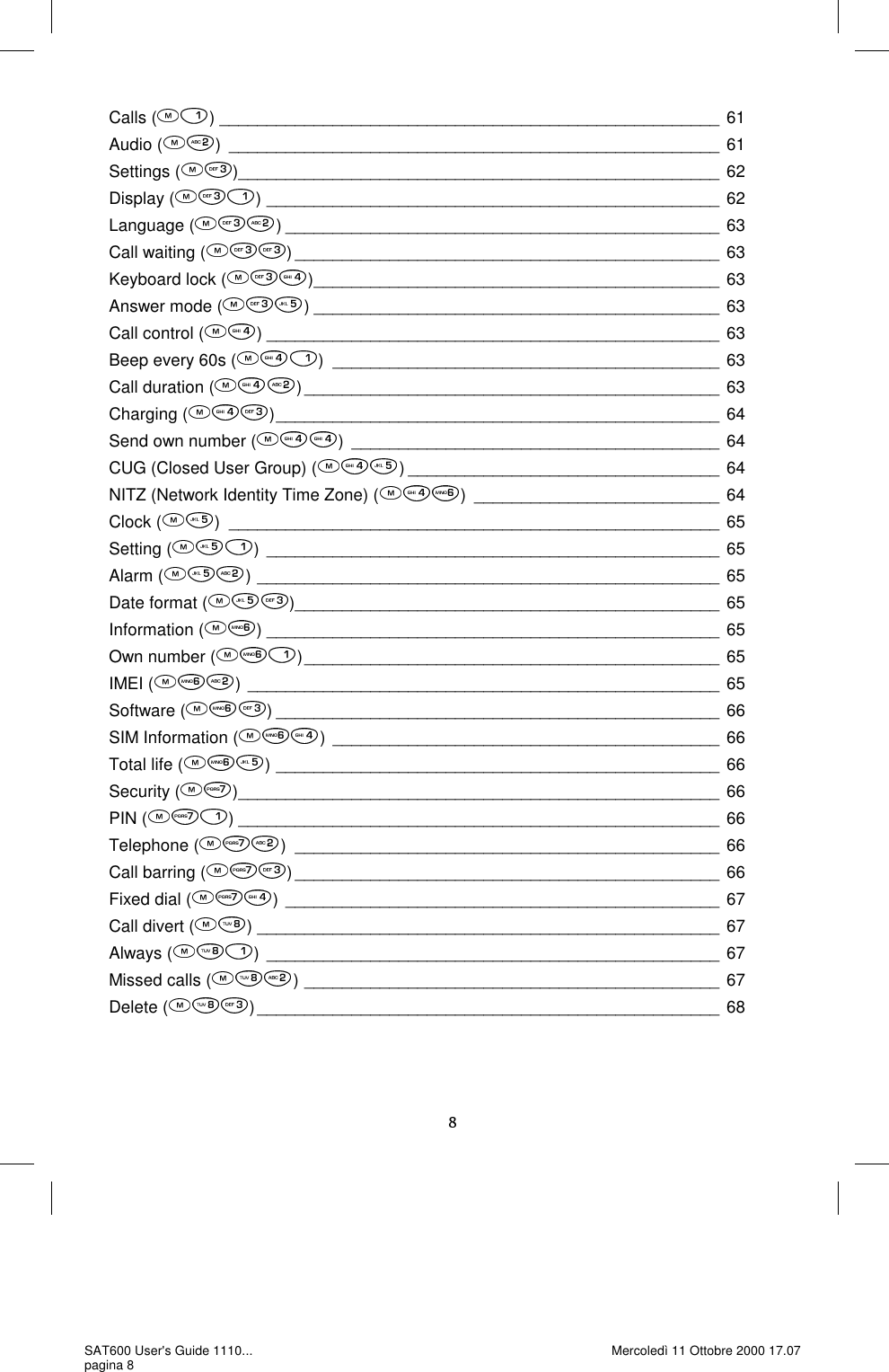 Calls ( ) _____________________________________________________ 61 Audio ( ) ____________________________________________________ 61 Settings ( ) ___________________________________________________ 62 Display ( ) ________________________________________________ 62 Language ( ) ______________________________________________ 63 Call waiting ( ) _____________________________________________ 63 Keyboard lock ( ) ___________________________________________ 63 Answer mode ( ) ___________________________________________ 63 Call control ( ) ________________________________________________ 63 Beep every 60s ( ) _________________________________________ 63 Call duration ( ) ____________________________________________ 63 Charging ( ) _______________________________________________ 64 Send own number ( ) _______________________________________ 64 CUG (Closed User Group) ( ) _________________________________ 64 NITZ (Network Identity Time Zone) ( ) __________________________ 64 Clock ( ) ____________________________________________________ 65 Setting ( ) ________________________________________________ 65 Alarm ( ) _________________________________________________ 65 Date format ( ) _____________________________________________ 65 Information ( ) ________________________________________________ 65 Own number ( ) ____________________________________________ 65 IMEI ( ) __________________________________________________ 65 Software ( ) _______________________________________________ 66 SIM Information ( ) _________________________________________ 66 Total life ( ) _______________________________________________ 66 Security ( ) ___________________________________________________ 66 PIN ( ) ___________________________________________________ 66 Telephone ( ) _____________________________________________ 66 Call barring ( ) _____________________________________________ 66 Fixed dial ( ) ______________________________________________ 67 Call divert ( ) _________________________________________________ 67 Always ( ) ________________________________________________ 67 Missed calls ( ) ____________________________________________ 67 Delete ( ) _________________________________________________ 68 SAT600 User&apos;s Guide 1110... pagina 8 Mercoledì 11 Ottobre 2000 17.07 
