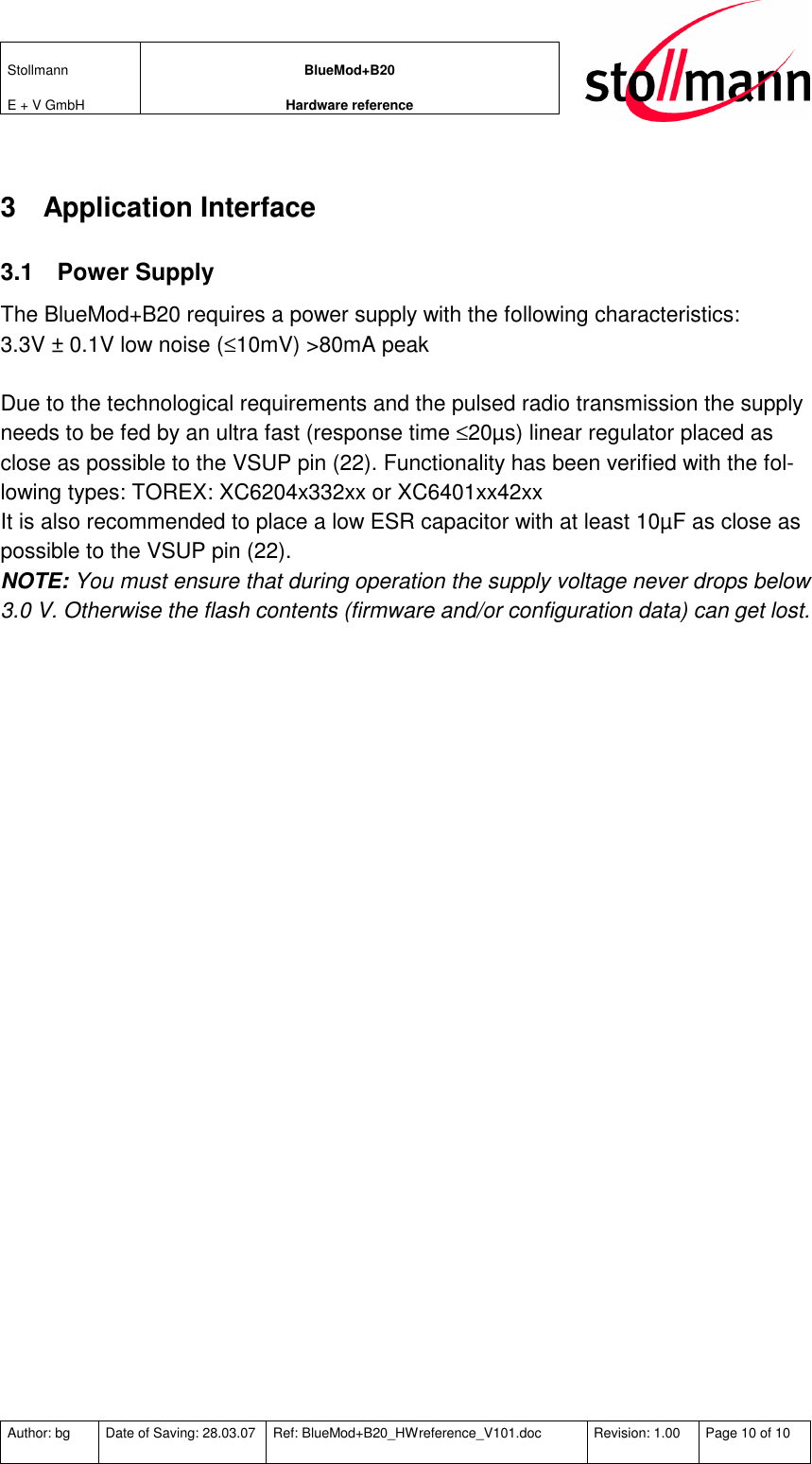 Stollmann  E + V GmbH BlueMod+B20 Hardware reference  Author: bg  Date of Saving: 28.03.07  Ref: BlueMod+B20_HWreference_V101.doc  Revision: 1.00  Page 10 of 10   3  Application Interface 3.1  Power Supply The BlueMod+B20 requires a power supply with the following characteristics: 3.3V ± 0.1V low noise (≤10mV) &gt;80mA peak  Due to the technological requirements and the pulsed radio transmission the supply needs to be fed by an ultra fast (response time ≤20µs) linear regulator placed as close as possible to the VSUP pin (22). Functionality has been verified with the fol-lowing types: TOREX: XC6204x332xx or XC6401xx42xx It is also recommended to place a low ESR capacitor with at least 10µF as close as possible to the VSUP pin (22). NOTE: You must ensure that during operation the supply voltage never drops below 3.0 V. Otherwise the flash contents (firmware and/or configuration data) can get lost. 