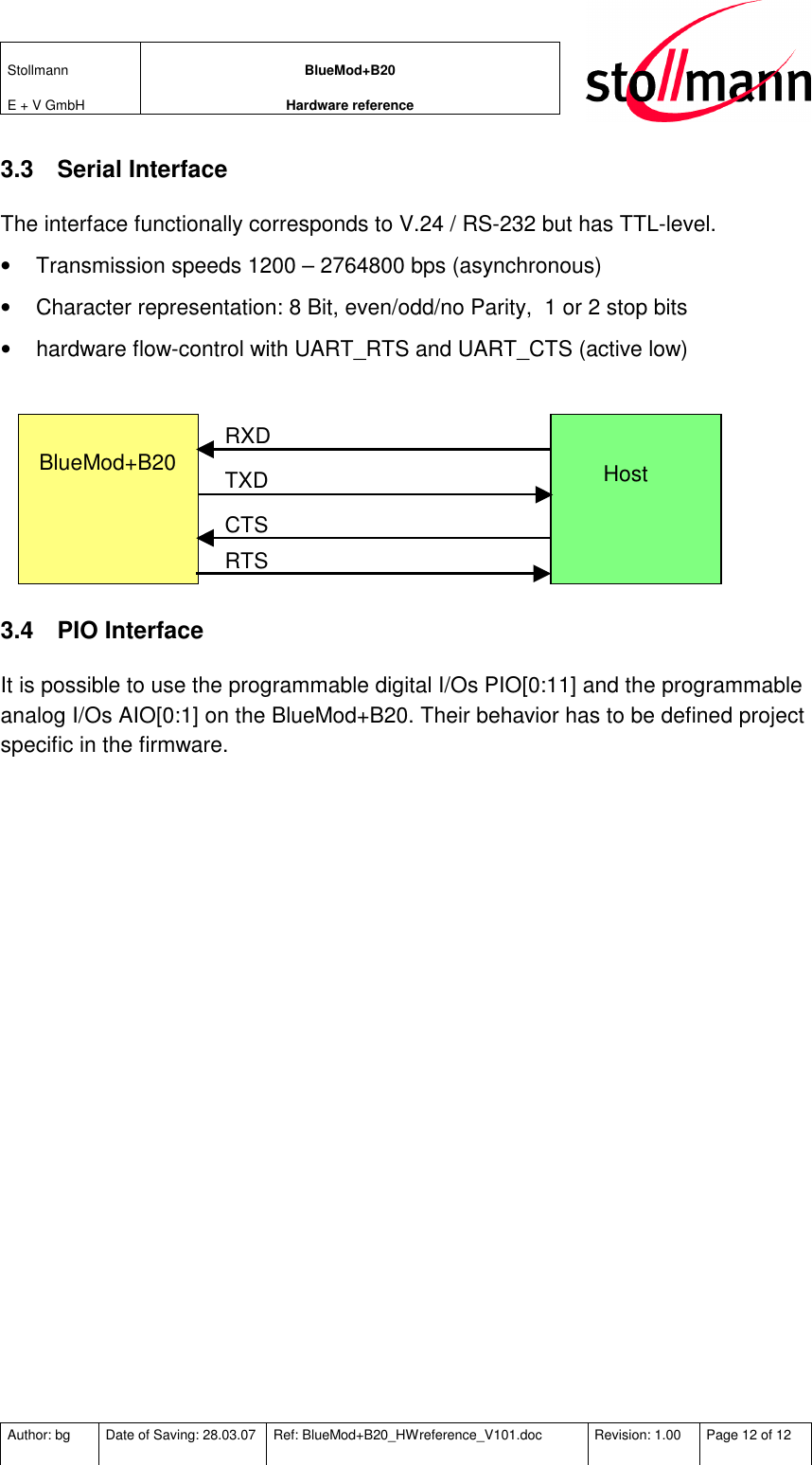 Stollmann  E + V GmbH BlueMod+B20 Hardware reference  Author: bg  Date of Saving: 28.03.07  Ref: BlueMod+B20_HWreference_V101.doc  Revision: 1.00  Page 12 of 12   3.3  Serial Interface The interface functionally corresponds to V.24 / RS-232 but has TTL-level.  •  Transmission speeds 1200 – 2764800 bps (asynchronous) •  Character representation: 8 Bit, even/odd/no Parity,  1 or 2 stop bits •  hardware flow-control with UART_RTS and UART_CTS (active low)   BlueMod+B20    Host   RXD TXD CTS RTS  3.4  PIO Interface It is possible to use the programmable digital I/Os PIO[0:11] and the programmable analog I/Os AIO[0:1] on the BlueMod+B20. Their behavior has to be defined project specific in the firmware. 