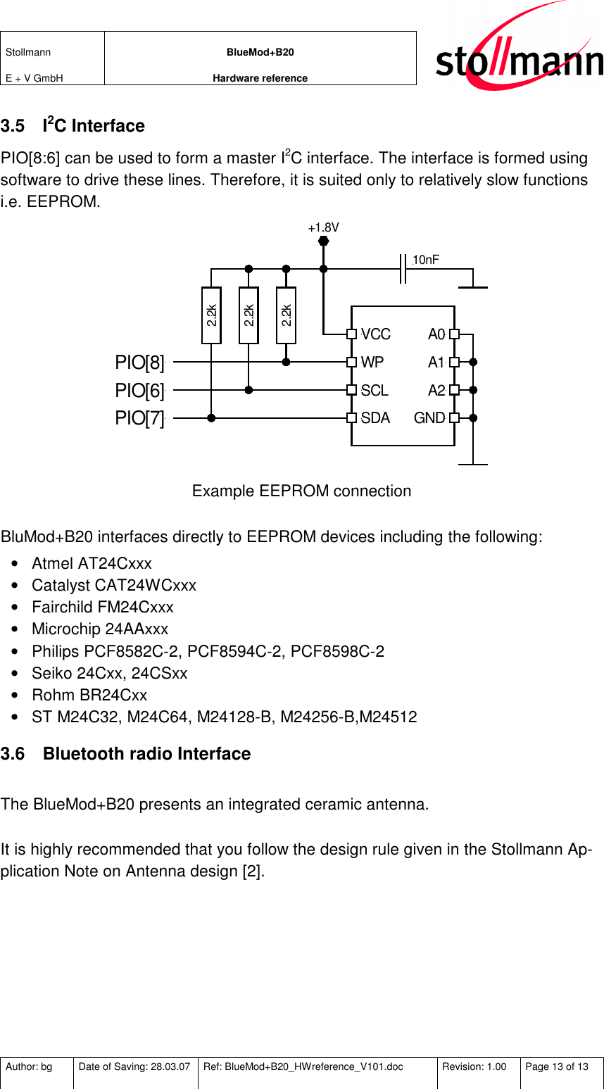 Stollmann  E + V GmbH BlueMod+B20 Hardware reference  Author: bg  Date of Saving: 28.03.07  Ref: BlueMod+B20_HWreference_V101.doc  Revision: 1.00  Page 13 of 13   3.5  I2C Interface PIO[8:6] can be used to form a master I2C interface. The interface is formed using software to drive these lines. Therefore, it is suited only to relatively slow functions i.e. EEPROM. 2.2k2.2k2.2kVCCWPSCLSDAA0A1A2GND10nF+1.8VPIO[8]PIO[6]PIO[7] Example EEPROM connection  BluMod+B20 interfaces directly to EEPROM devices including the following: •  Atmel AT24Cxxx •  Catalyst CAT24WCxxx •  Fairchild FM24Cxxx •  Microchip 24AAxxx •  Philips PCF8582C-2, PCF8594C-2, PCF8598C-2 •  Seiko 24Cxx, 24CSxx •  Rohm BR24Cxx •  ST M24C32, M24C64, M24128-B, M24256-B,M24512 3.6  Bluetooth radio Interface   The BlueMod+B20 presents an integrated ceramic antenna.  It is highly recommended that you follow the design rule given in the Stollmann Ap-plication Note on Antenna design [2].  