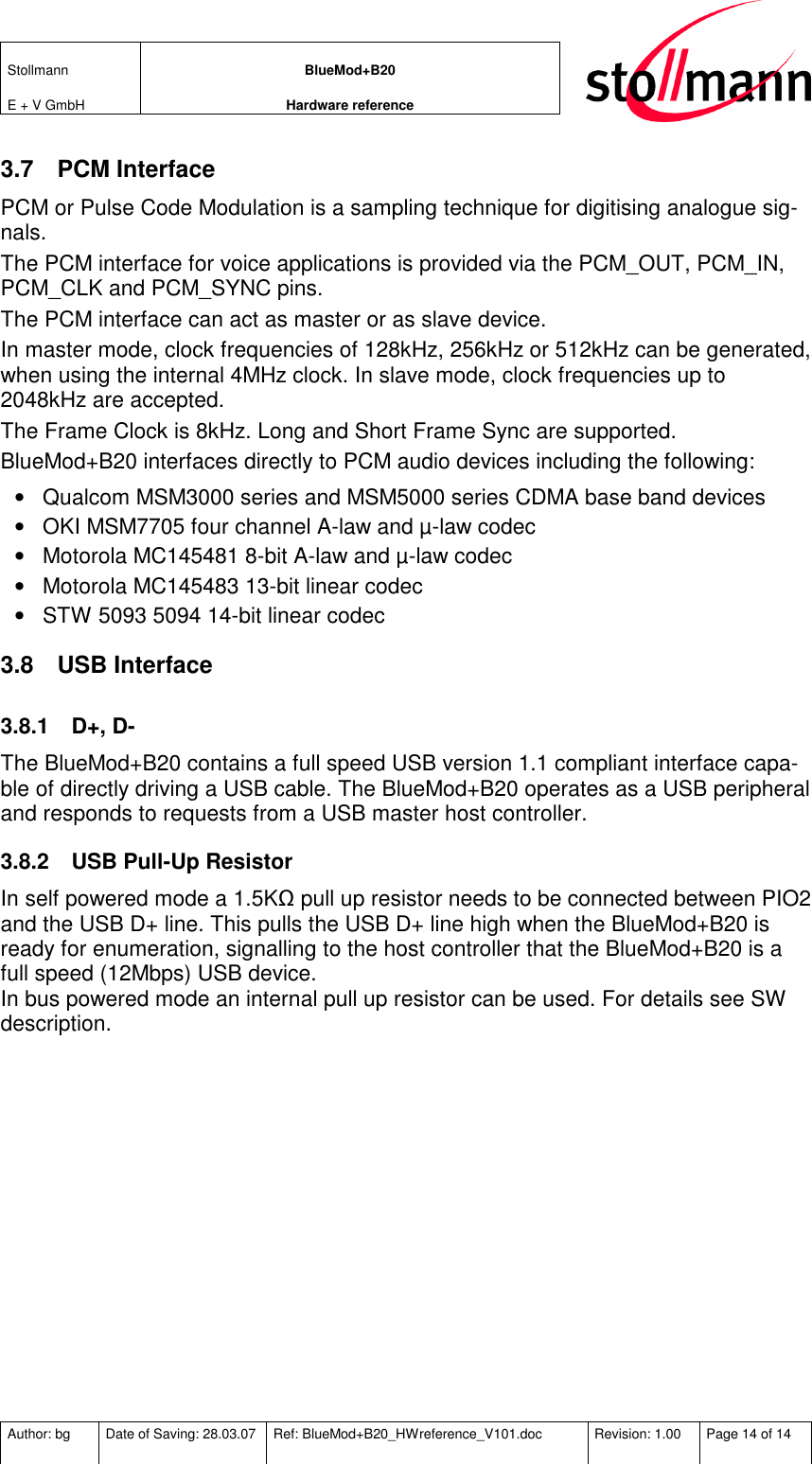 Stollmann  E + V GmbH BlueMod+B20 Hardware reference  Author: bg  Date of Saving: 28.03.07  Ref: BlueMod+B20_HWreference_V101.doc  Revision: 1.00  Page 14 of 14   3.7  PCM Interface PCM or Pulse Code Modulation is a sampling technique for digitising analogue sig-nals. The PCM interface for voice applications is provided via the PCM_OUT, PCM_IN, PCM_CLK and PCM_SYNC pins.  The PCM interface can act as master or as slave device.  In master mode, clock frequencies of 128kHz, 256kHz or 512kHz can be generated, when using the internal 4MHz clock. In slave mode, clock frequencies up to 2048kHz are accepted. The Frame Clock is 8kHz. Long and Short Frame Sync are supported. BlueMod+B20 interfaces directly to PCM audio devices including the following: •  Qualcom MSM3000 series and MSM5000 series CDMA base band devices •  OKI MSM7705 four channel A-law and µ-law codec •  Motorola MC145481 8-bit A-law and µ-law codec •  Motorola MC145483 13-bit linear codec •  STW 5093 5094 14-bit linear codec 3.8  USB Interface 3.8.1  D+, D- The BlueMod+B20 contains a full speed USB version 1.1 compliant interface capa-ble of directly driving a USB cable. The BlueMod+B20 operates as a USB peripheral and responds to requests from a USB master host controller.  3.8.2  USB Pull-Up Resistor In self powered mode a 1.5KΩ pull up resistor needs to be connected between PIO2 and the USB D+ line. This pulls the USB D+ line high when the BlueMod+B20 is ready for enumeration, signalling to the host controller that the BlueMod+B20 is a full speed (12Mbps) USB device. In bus powered mode an internal pull up resistor can be used. For details see SW description. 