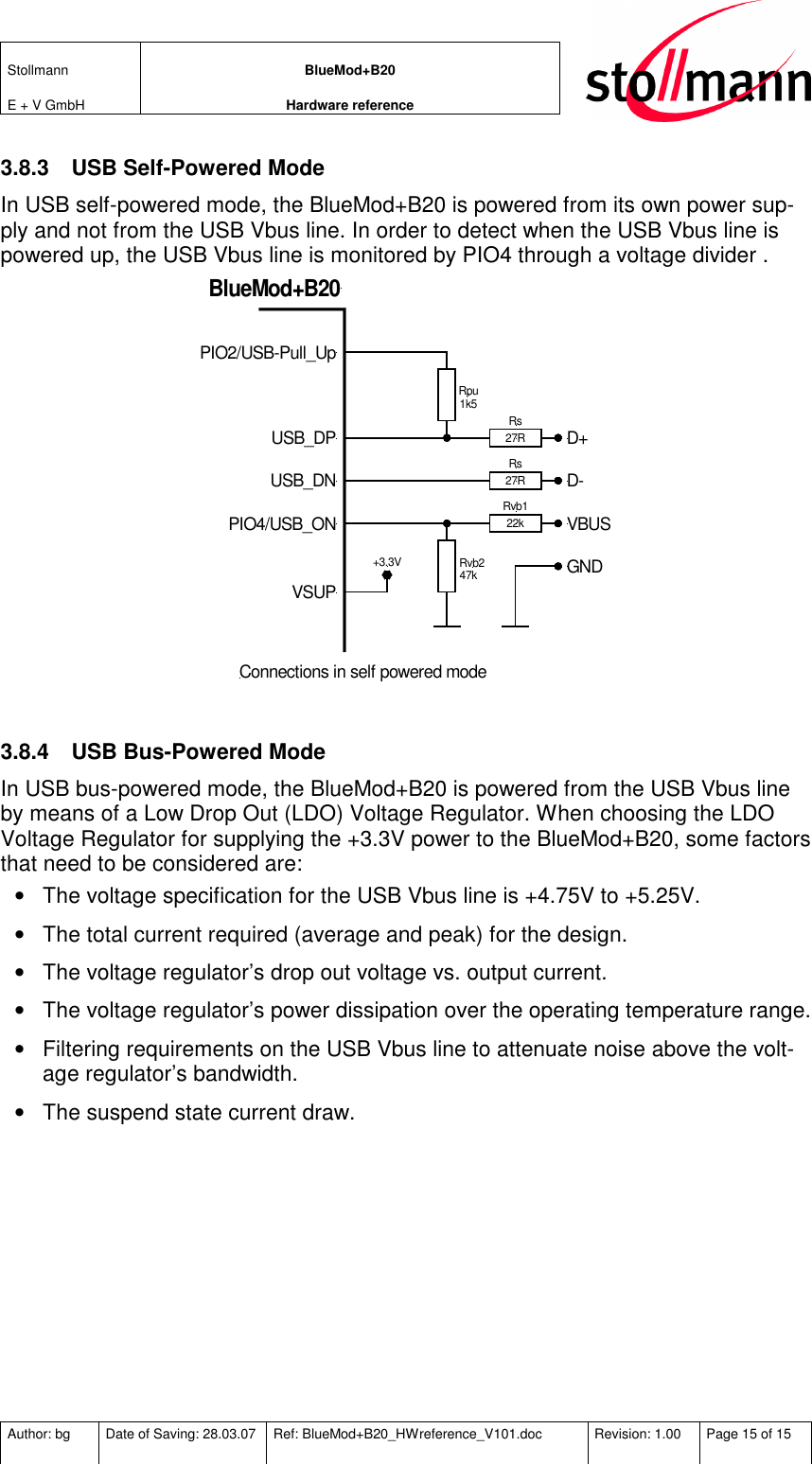 Stollmann  E + V GmbH BlueMod+B20 Hardware reference  Author: bg  Date of Saving: 28.03.07  Ref: BlueMod+B20_HWreference_V101.doc  Revision: 1.00  Page 15 of 15   3.8.3  USB Self-Powered Mode In USB self-powered mode, the BlueMod+B20 is powered from its own power sup-ply and not from the USB Vbus line. In order to detect when the USB Vbus line is powered up, the USB Vbus line is monitored by PIO4 through a voltage divider . Rvb122kRs27RRs27RRpu1k5Rvb247kD+D-VBUSGNDPIO2/USB-Pull_UpUSB_DPUSB_DNPIO4/USB_ONBlueMod+B20Connections in self powered modeVSUP+3.3V  3.8.4  USB Bus-Powered Mode In USB bus-powered mode, the BlueMod+B20 is powered from the USB Vbus line by means of a Low Drop Out (LDO) Voltage Regulator. When choosing the LDO Voltage Regulator for supplying the +3.3V power to the BlueMod+B20, some factors that need to be considered are: •  The voltage specification for the USB Vbus line is +4.75V to +5.25V. •  The total current required (average and peak) for the design. •  The voltage regulator’s drop out voltage vs. output current. •  The voltage regulator’s power dissipation over the operating temperature range. •  Filtering requirements on the USB Vbus line to attenuate noise above the volt-age regulator’s bandwidth. •  The suspend state current draw. 