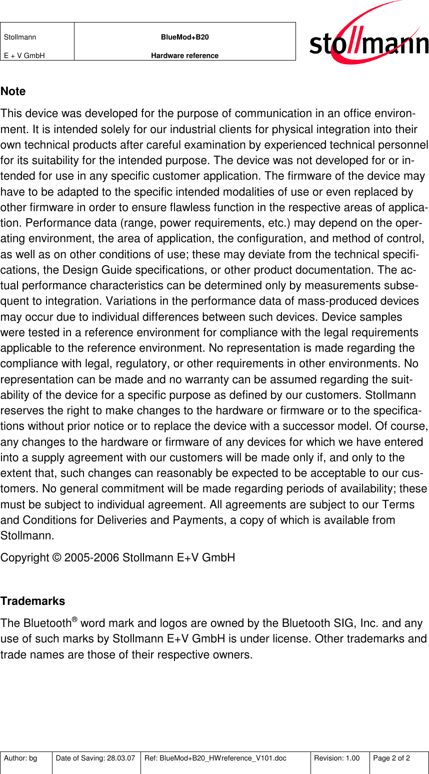 Stollmann  E + V GmbH BlueMod+B20 Hardware reference  Author: bg  Date of Saving: 28.03.07  Ref: BlueMod+B20_HWreference_V101.doc  Revision: 1.00  Page 2 of 2   Note This device was developed for the purpose of communication in an office environ-ment. It is intended solely for our industrial clients for physical integration into their own technical products after careful examination by experienced technical personnel for its suitability for the intended purpose. The device was not developed for or in-tended for use in any specific customer application. The firmware of the device may have to be adapted to the specific intended modalities of use or even replaced by other firmware in order to ensure flawless function in the respective areas of applica-tion. Performance data (range, power requirements, etc.) may depend on the oper-ating environment, the area of application, the configuration, and method of control, as well as on other conditions of use; these may deviate from the technical specifi-cations, the Design Guide specifications, or other product documentation. The ac-tual performance characteristics can be determined only by measurements subse-quent to integration. Variations in the performance data of mass-produced devices may occur due to individual differences between such devices. Device samples were tested in a reference environment for compliance with the legal requirements applicable to the reference environment. No representation is made regarding the compliance with legal, regulatory, or other requirements in other environments. No representation can be made and no warranty can be assumed regarding the suit-ability of the device for a specific purpose as defined by our customers. Stollmann reserves the right to make changes to the hardware or firmware or to the specifica-tions without prior notice or to replace the device with a successor model. Of course, any changes to the hardware or firmware of any devices for which we have entered into a supply agreement with our customers will be made only if, and only to the extent that, such changes can reasonably be expected to be acceptable to our cus-tomers. No general commitment will be made regarding periods of availability; these must be subject to individual agreement. All agreements are subject to our Terms and Conditions for Deliveries and Payments, a copy of which is available from Stollmann. Copyright © 2005-2006 Stollmann E+V GmbH  Trademarks The Bluetooth® word mark and logos are owned by the Bluetooth SIG, Inc. and any use of such marks by Stollmann E+V GmbH is under license. Other trademarks and trade names are those of their respective owners.   